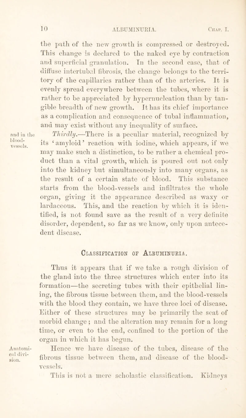 and in the blood¬ vessels. Anatomi¬ cal divi¬ sion. the path of the new growth is compressed or destroyed. This change is declared to the naked eye by contraction and superficial granulation. In the second case, that of diffuse intertubal fibrosis, the change belongs to the terri- tory of the capillaries rather than of the arteries. It is evenly spread everywhere between the tubes, where it is rather to be appreciated by hypernucleation than by tan¬ gible breadth of new growth. It has its chief importance as a complication and consequence of tubal inflammation, and may exist without any inequality of surface. Thirdly.■—There is a peculiar material, recognized by its e amyloid ’ reaction with iodine, which appears, if we may make such a distinction, to be rather a chemical pro¬ duct than a vital growth, which is poured out not only into the kidney but simultaneously into many organs, as the result of a certain state of blood. This substance starts from the blood-vessels and infiltrates the whole organ, giving it the appearance described as wax}^ or lardaceous. This, and the reaction by which it is iden¬ tified, is not found save as the result of a very definite disorder, dependent, so far as we know, only upon antece¬ dent disease. Glassification of Albuminuria. Thus it appears that if we take a rough division of the gland into the three structures which enter into its formation—the secreting tubes with their epithelial lin¬ ing, the fibrous tissue between them, and the blood-vessels with the blood they contain, we have three loci of disease. Either of these structures may be primarily the seat of morbid change; and the alteration may remain for a long time, or even to the end, confined to the portion of the organ in which it has begun. Hence we have disease of the tubes, disease of the fibrous tissue between them, and disease of the blood¬ vessels. This is not a mere scholastic classification. Kidneys