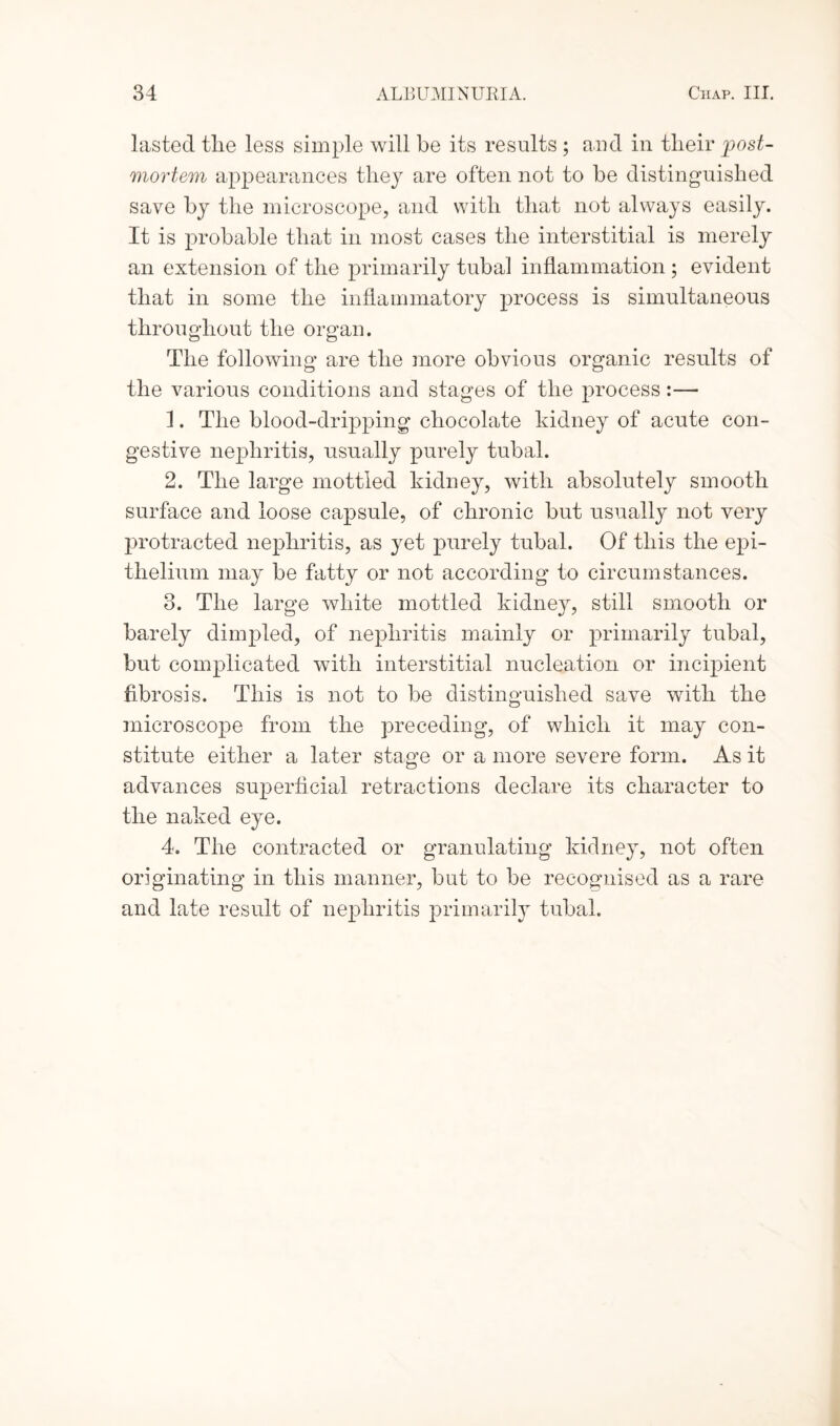 lasted the less simple will he its results ; and in their post¬ mortem appearances they are often not to he distinguished save by the microscope, and with that not always easily. It is probable that in most cases the interstitial is merely an extension of the primarily tubal inflammation ; evident that in some the inflammatory process is simultaneous throughout the organ. The following are the more obvious organic results of the various conditions and stages of the process:— 1. The blood-dripping chocolate kidney of acute con¬ gestive nephritis, usually purely tubal. 2. The large mottled kidney, with absolutely smooth surface and loose capsule, of chronic but usually not very protracted nephritis, as yet purely tubal. Of this the epi¬ thelium may be fatty or not according to circumstances. 3. The large white mottled kidney, still smooth or barely dimpled, of nephritis mainly or primarily tubal, but complicated with interstitial nucleation or incipient fibrosis. This is not to be distinguished save with the microscope from the preceding, of which it may con¬ stitute either a later stage or a more severe form. As it advances superficial retractions declare its character to the naked eye. 4. The contracted or granulating kidney, not often originating in this manner, but to be recognised as a rare and late result of nephritis primarily tubal.