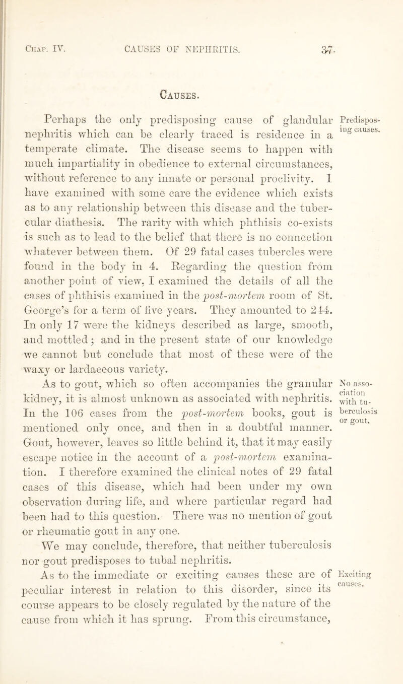 Causes. Perhaps the only predisposing cause of glandular nephritis which, can be clearly traced is residence in a temperate climate. The disease seems to happen with much impartiality in obedience to external circumstances, without reference to any innate or personal proclivity. 1 have examined with some care the evidence which exists as to any relationship between this disease and the tuber¬ cular diathesis. The rarity with which phthisis co-exists is such as to lead to the belief that there is no connection whatever between them. Of 29 fatal cases tubercles were found in the body in 4. Regarding the question from another point of view, 1 examined the details of all the cases of phthisis examined in the post-mortem room of St. George’s for a term of live years. They amounted to 2 44. In only 17 were the kidneys described as large, smooth, and mottled; and in the present state of our knowledge we cannot but conclude that most of these were of the waxy or lardaceous varietjn As to gout, which so often accompanies the granular kidney, it is almost unknown as associated with nephritis. In the 106 cases from the post-mortem books, gout is mentioned only once, and then in a doubtful manner. Gout, however, leaves so little behind it, that it may easily escape notice in the account of a post-mortem examina¬ tion. I therefore examined the clinical notes of 29 fatal cases of this disease, which had been under my own observation during life, and where particular regard had been had to this question. There was no mention of gout or rheumatic gout in any one. We may conclude, therefore, that neither tuberculosis nor gout predisposes to tubal nephritis. As to the immediate or exciting causes these are of peculiar interest in relation to this disorder, since its course appears to be closely regulated by the nature of the cause from which it has sprung. From this circumstance, Predispos¬ ing causes. No asso¬ ciation with tu¬ berculosis or gout. Exciting causes.