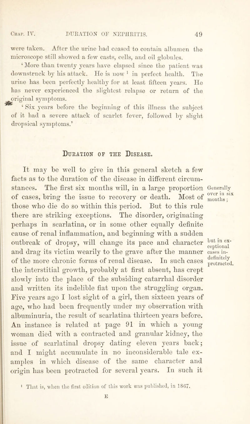 were taken. After the urine Lad ceased to contain albumen the microscope still showed a few casts, cells, and oil globules. ‘ More than twenty years have elapsed since the patient was downstruck by his attack. He is now 1 in perfect health. The urine has been perfectly healthy for at least fifteen years. He has never experienced the slightest relapse or return of the original symptoms. 4 Six years before the beginning of this illness the subject of it had a severe attack of scarlet fever, followed by slight dropsical symptoms.’ Duration of the Disease. It may be well to give in this general sketch a few facts as to the duration of the disease in different circum¬ stances. The first six months will, in a large proportion of cases, bring the issue to recovery or death. Most of th ose who die do so within this period. But to this rule there are striking exceptions. The disorder, originating perhaps in scarlatina, or in some other equally definite cause of renal inflammation, and beginning with a sudden outbreak of dropsy, will change its pace and character and drag its victim wearily to the grave after the manner of the more chronic forms of renal disease. In such cases the interstitial growth, probably at first absent, has crept slowly into the place of the subsiding catarrhal disorder and written its indelible fiat upon the struggling organ. Five years ago I lost sight of a girl, then sixteen years of age, who had been frequently under my observation with albuminuria, the result of scarlatina thirteen years before. An instance is related at page 91 in which a young woman died with a contracted and granular kidney, the issue of scarlatinal dropsy dating eleven years back; and I mi oil t accumulate in no inconsiderable tale ex- amples in which disease of the same character and origin has been protracted for several years. In such it Generally over in six months ; but in ex¬ ceptional cases in¬ definitely protracted. 1 That is, when the first edition of this work was published, in 18G7. E