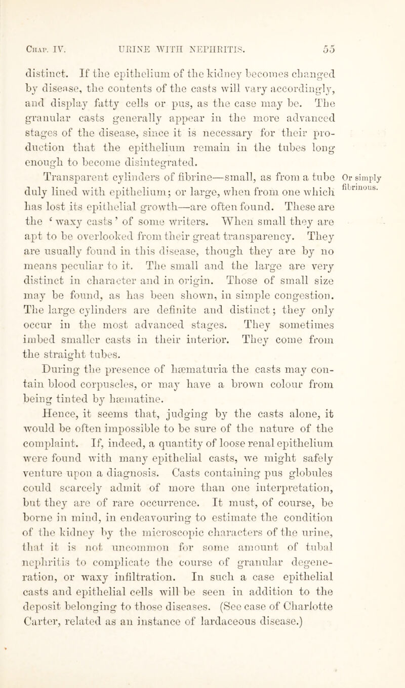 distinct. If the epithelium of the kidney becomes changed by disease, the contents of the casts will vary accordingly, and display fatty cells or pus, as the case may be. The granular casts generally appear in the more advanced stages of the disease, since it is necessary for their pro¬ duction that the epithelium remain in the tubes long enough to become disintegrated. Transparent cylinders of fibrine—small, as from a tube duly lined with epithelium; or large, when from one which has lost its epithelial growth—are often found. These are the c waxy casts ’ of some writers. When small they are apt to be overlooked from their great transparency. They are usually found in this disease, though they are by no means peculiar to it. The small and the large are very distinct in character and in origin. Those of small size may be found, as has been shown, in simple congestion. The large cylinders are definite and distinct; they only occur in the most advanced stages. They sometimes imbed smaller casts in their interior. They come from the straight tubes. During the presence of lisematuria the casts may con¬ tain blood corpuscles, or may have a brown colour from being tinted by hsematine. Hence, it seems that, judging by the casts alone, it would be often impossible to be sure of the nature of the complaint. If, indeed, a quantity of loose renal epithelium were found with many epithelial casts, we might safely venture upon a diagnosis. Casts containing pus globules could scarcely admit of more than one interpretation, but they are of rare occurrence. It must, of course, be borne in mind, in endeavouring to estimate the condition of the kidney by the microscopic characters of the urine, that it is not uncommon for some amount of tubal nephritis to complicate the course of granular degene¬ ration, or wTaxy infiltration. In such a case epithelial casts and epithelial cells will be seen in addition to the deposit belonging to those diseases. (See case of Charlotte Carter, related as an instance of lardaceous disease.) Or simply fibrinous.
