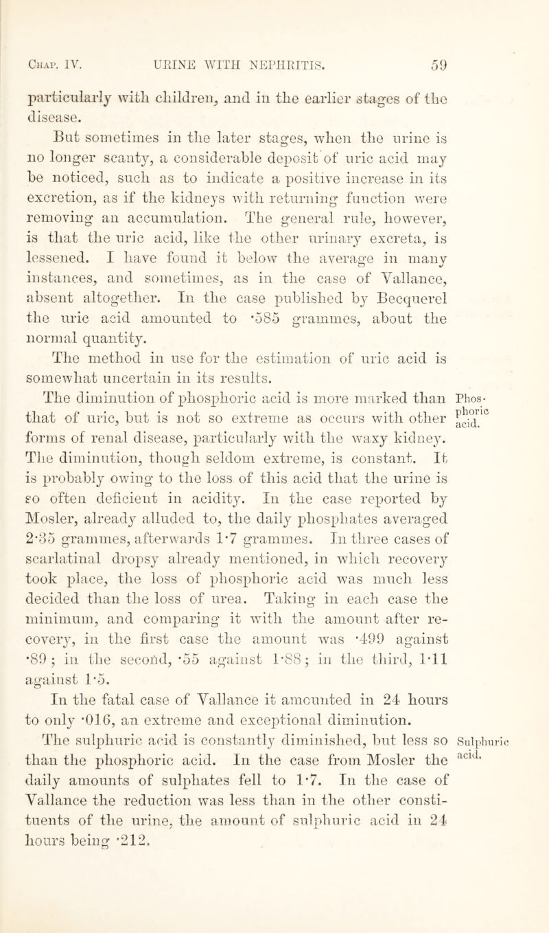 particularly with children, and in the earlier stages of the disease. But sometimes in the later stages, when the urine is no longer scanty, a considerable deposit of uric acid may be noticed, such as to indicate a positive increase in its excretion, as if the kidneys with returning function were removing an accumulation. The general rule, however, is that the uric acid, like the other urinary excreta, is lessened. I have found it below the average in many instances, and sometimes, as in the case of Yallance, absent altogether. In the case published by Becquerel the uric acid amounted to *585 grammes, about the normal quantity. The method in use for the estimation of uric acid is somewhat uncertain in its results. The diminution of phosphoric acid is more marked than Phos- that of uric, but is not so extreme as occurs with other !^jic forms of renal disease, particularly with the waxy kidney. T1 le diminution, though seldom extreme, is constant. If is probably owing to the loss of this acid that the urine is so often deficient in acidity. In the case reported by Mosler, already alluded to, the daily phosphates averaged 2*35 grammes, afterwards 1*7 grammes. In three cases of scarlatinal dropsy already mentioned, in which recovery took place, the loss of phosphoric acid was much less decided than the loss of urea. Taking in each case the minimum, and comparing it with the amount after re¬ covery, in the first case the amount was *499 against *89; in the second, -55 against 1*88; in the third, 1*11 against 1*5. In the fatal case of Yallance it amounted in 24 hours to only *016, an extreme and exceptional diminution. The sulphuric acid is constantly diminished, but less so Sulphu than the phosphoric acid. In the case from Mosler the aci,i' daily amounts of sulphates fell to 1*7. In the case of Yallance the reduction was less than in the other consti¬ tuents of the urine, the amount of sulphuric acid in 24 hours being *212.