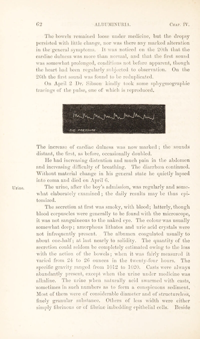 Urine. The bowels remained loose under medicine, but tlio dropsy persisted with little change, nor was there any marked alteration in the general symptoms. It was noticed on the 20th that the cardiac dulness was more than normal, and that the first sound was somewhat prolonged, conditions not before apparent, though the heart had been regularly subjected to observation. On the 2Gth the first sound was found to be reduplicated. On April 2 Dr. Sibson kindly took some sphygmographic tracings of the pulse, one of which is reproduced. The increase of cardiac dulness was now marked ; the sounds distant, the first, as before, occasionally doubled. He had increasing distention and much pain in the abdomen and increasing difficulty of breathing. The diarrhoea continued. Without material change in his general state he quietly lapsed into coma and died on April 6. The urine, after the boy’s admission, was regularly and some¬ what elaborately examined ; the daily results may be thus epi¬ tomized. The secretion at first was smoky, with blood; latterly, though blood corpuscles were generally to be found with the microscope, it was not sanguineous to the naked eye. The colour was usually somewhat deep ; amorphous lithates and uric acid crystals were not infrequently present. The albumen coagulated usually to about one-half; at last nearly to solidity. The quantity of the secretion could seldom be completely estimated owing to the loss with the action of the bowels ; when it was fairly measured it varied from 24 to 2G ounces in the twenty-four hours. The specific gravity ranged from 1012 to 1020. Casts were always abundantly present, except when the urine under medicine was alkaline. The urine when naturally acid swarmed with casts, sometimes in such numbers as to form a conspicuous sediment. Most of them were of considerable diameter and of structureless, finely granular substance. Others of less width were either simply fibrinous or of fibriue imbedding epithelial cells. Beside