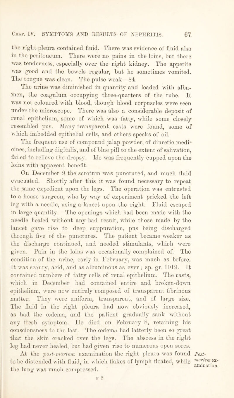 tlie right pleura contained fluid. There was evidence of fluid also in the peritoneum. There were no pains in the loins, but there was tenderness, especially over the right kidney. The appetite was good and the bowels regular, but he sometimes vomited. The tongue was clean. The pulse weak—84. The urine was diminished in quantity and loaded with albu¬ men, the coagulum occupying three-quarters of the tube. It was not coloured with blood, though blood corpuscles were seen under the microscope. There was also a considerable deposit of renal epithelium, some of which was fatty, while some closely resembled pus. Many transparent casts were found, some of which imbedded epithelial cells, and others specks of oil. The frequent use of compound jalap powder, of diuretic medi¬ cines, including digitalis, and of blue pill to the extent of salivation, failed to relieve the dropsy. He was frequently cupped upon the loins with apparent benefit. On December 9 the scrotum was punctured, and much fluid evacuated. Shortly after this it was found necessary to repeat the same expedient upon the legs. The operation was entrusted to a house surgeon, who by way of experiment pricked the left leg with a needle, using a lancet upon the right. Fluid escaped in large quantity. The openings which had been made with the needle healed without any bad result, while those made by the lancet gave rise to deep suppuration, pus being discharged through five of the punctures. The patient became weaker as the discharge continued, and needed stimulants, which were given. Pain in the loins was occasionally complained of. The condition of the urine, early in February, was much as before. It was scanty, acid, and as albuminous as ever; sp. gr. 1019. It contained numbers of fatty cells of renal epithelium. The casts, which in December had contained entire and broken-down epithelium, were now entirely composed of transparent fibrinous matter. They were uniform, transparent, and of large size. The fluid in the right pleura had now obviously increased, as had the oedema, and the patient gradually sank without any fresh symptom. He died on February 8, retaining his consciousness to the last. The oedema had latterly been so great that the skin cracked over the legs. The abscess in the right leg had never healed, but had given rise to numerous open sores. At the post-mortem examination the right pleura was found Post- tobe distended with fluid, in which flakes of lymph floated, while mor_tem^x- ammation. the lung was much compressed.