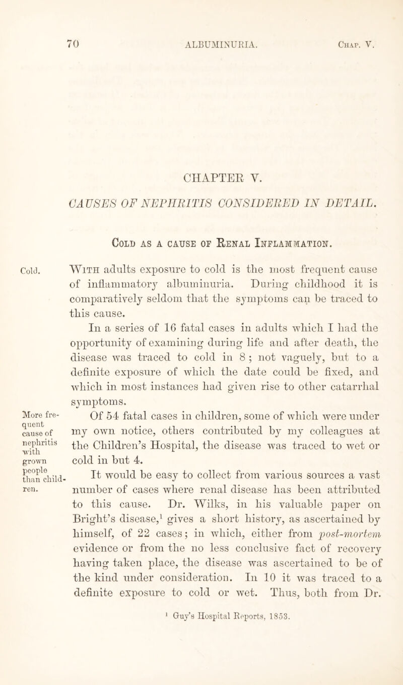 Cold. More fre¬ quent cause of nephritis •with grown people than child ren. CHAPTER Y. CA USES OF NEPHRITIS CONSIDERED IN DETAIL. Cold as a cause of Renal Inflammation. With adults exposure to cold is tlie most frequent cause of inflammatory albuminuria. During childhood it is comparatively seldom that the symptoms can be traced to this cause. In a series of 16 fatal cases in adults which I had the opportunity of examining during life and after death, the disease was traced to cold in 8 ; not vaguely, but to a definite exposure of which the date could be fixed, and which in most instances had given rise to other catarrhal symptoms. Of 54 fatal cases in children, some of which were under my own notice, others contributed by my colleagues at the Children’s Hospital, the disease was traced to wet or cold in but 4. It would be easy to collect from various sources a vast number of cases where renal disease has been attributed to this cause. Dr. Wilks, in his valuable paper on Bright’s disease,1 gives a short history, as ascertained by himself, of 22 cases; in which, either from post-mortem evidence or from the no less conclusive fact of recovery having taken place, the disease was ascertained to be of the kind under consideration. In 10 it was traced to a definite exposure to cold or wet. Thus, both from Dr. 1 Guy’s Hospital Reports, 1853.