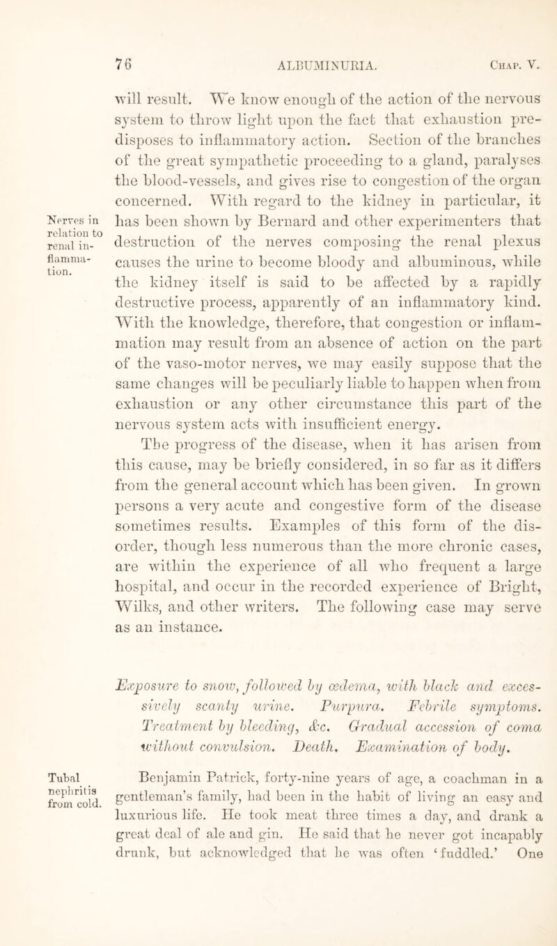 Nerves in relation to renal in¬ flamma¬ tion. Tubal nephritis from cold. will result. We know enough, of the action of the nervous system to throw light upon the fact that exhaustion pre¬ disposes to inflammatory action. Section of the branches of the great sympathetic proceeding to a gland, paralyses the blood-vessels, and gives rise to congestion of the organ concerned. With regard to the kidney in particular, it has been shown by Bernard and other experimenters that destruction of the nerves composing the renal plexus causes the urine to become bloody and albuminous, while the kidney itself is said to be affected by a rapidly destructive process, apparently of an inflammatory kind. With the knowledge, therefore, that congestion or inflam¬ mation may result from an absence of action on the part of the vaso-motor nerves, we may easily suppose that the same changes will be peculiarly liable to happen when from exhaustion or any other circumstance this part of the nervous system acts with insufficient energy. The progress of the disease, when it has arisen from this cause, may be briefly considered, in so far as it differs from the general account which has been given. In grown persons a very acute and congestive form of the disease sometimes results. Examples of this form of the dis¬ order, though less numerous than the more chronic cases, are within the experience of all who frequent a large hospital, and occur in the recorded experience of Bright, Wilks, and other writers. The following case may serve as an instance. Exposure to snow, followed by oedema, with blach and exces¬ sively scanty urine. Purpura\. Febrile symptoms. Treatment by bleeding, &c. Gradual accession of coma without convulsion. Death, Examination of body. Benjamin Patrick, forty-nine years of age, a coachman in a gentleman’s family, had been in the habit of living an easy and luxurious life. He took meat three times a day, and drank a great deal of ale and gin. He said that he never got incapably drunk, but acknowledged that he was often ‘ fuddled.’ One