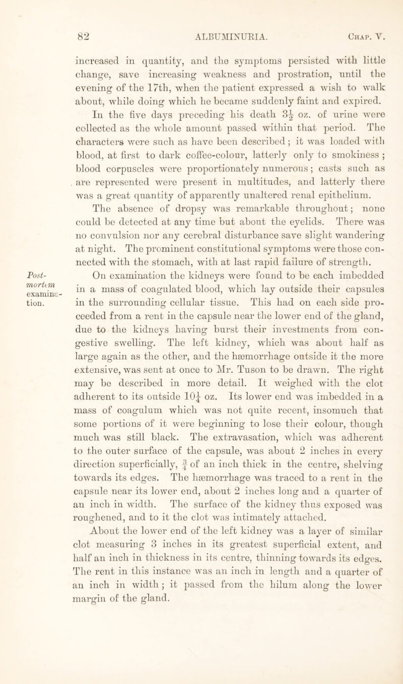 Post¬ mortem examina¬ tion. increased in quantity, and the symptoms persisted with little change, save increasing weakness and prostration, until the evening of the 17tli, when the patient expressed a wish to walk about, while doing which he became suddenly faint and expired. In the five days preceding his death 3-| oz. of urine were collected as the whole amount passed within that period. The characters were such as have been described; it was loaded with blood, at first to dark coffee-colour, latterly only to smokiness ; blood corpuscles were proportionately numerous; casts such as are represented were present in multitudes, and latterly there was a great quantity of apparently unaltered renal epithelium. The absence of dropsy was remarkable throughout; none could be detected at any time but about the eyelids. There was no convulsion nor any cerebral disturbance save slight wandering at night. The prominent constitutional symptoms were those con¬ nected with the stomach, with at last rapid failure of strength. On examination the kidneys were found to be each imbedded in a mass of coagulated blood, which lay outside their capsules in the surrounding cellular tissue. This had on each side pro¬ ceeded from a rent in the capsule near the lower end of the gland, due to the kidneys having burst their investments from con¬ gestive swelling. The left kidney, which was about half as large again as the other, and the haemorrhage outside it the more extensive, was sent at once to Air. Tuson to be drawn. The right may be described in more detail. It weighed with the clot adherent to its outside 10|- oz. Its lower end was imbedded in a mass of coagulum which was not quite recent, insomuch that some portions of it were beginning to lose their colour, though much was still black. The extravasation, which was adherent to the outer surface of the capsule, was about 2 inches in every direction superficially, \ of an inch thick in the centre, shelving towards its edges. The haemorrhage was traced to a rent in the capsule near its lower end, about 2 inches long and a quarter of an inch in width. The surface of the kidney thus exposed was roughened, and to it the clot was intimately attached. About the lower end of the left kidney was a layer of similar clot measuring 3 inches in its greatest superficial extent, and half an inch in thickness in its centre, thinning towards its edges. The rent in this instance was an inch in length and a quarter of an inch in width ; it passed from the hilum along the lower margin of the gland.