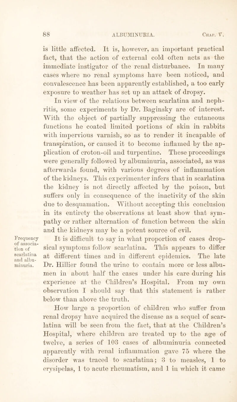 Frequency of associa¬ tion of scarlatina and albu¬ minuria. is little affected. It is, however, an important practical fact, that the action of external cold often acts as the immediate instigator of the renal disturbance. In many cases where no renal symptoms have been noticed, and convalescence has been apparently established, a too early exposure to weather has set up an attack of dropsy. In view of the relations between scarlatina and neph¬ ritis, some experiments by Dr. Baginsky are of interest. With the object of partially suppressing the cutaneous functions he coated limited portions of skin in rabbits with impervious varnish, so as to render it incapable of transpiration, or caused it to become inflamed by the ap¬ plication of croton-oil and turpentine. These proceedings were generally followed by albuminuria, associated, as was afterwards found, with various degrees of inflammation of the kidneys. This experimenter infers that in scarlatina the kidney is not directly affected by the poison, but suffers only in consequence of the inactivity of the skin due to desquamation. Without accepting this conclusion in its entirety the observations at least show that sym¬ pathy or rather alternation of function between the skin and the kidneys may be a potent source of evil. It is difficult to say in what proportion of cases drop¬ sical symptoms follow scarlatina. This appears to differ at different times and in different epidemics. The late Dr. Hillier found the urine to contain more or less albu¬ men in about half the cases under his care during his experience at the Children’s Hospital. From my own observation I should say that this statement is rather below than above the truth. How large a proportion of children who suffer from renal dropsy have acquired the disease as a sequel of scar¬ latina will be seen from the fact, that at the Children’s Hospital, where children are treated up to the age of tAvelve, a series of 103 cases of albuminuria connected apparently with renal inflammation gave 75 where the disorder was traced to scarlatina; 3 to measles, 1 to erysipelas, 1 to acute rheumatism, and 1 in which it came