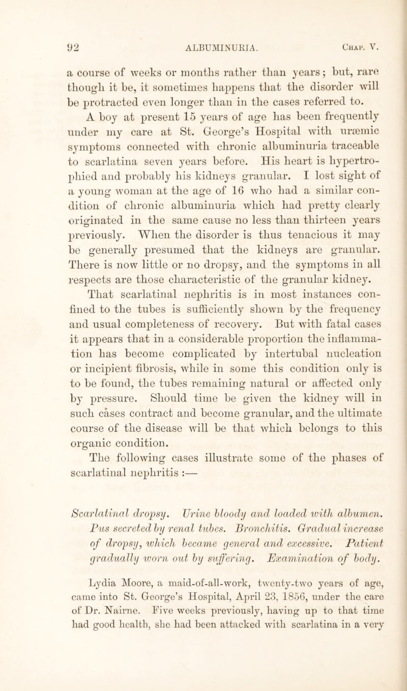 a course of weeks or months rather than years; hut, rare though it be, it sometimes happens that the disorder will be protracted even longer than in the cases referred to. A boy at present 15 years of age has been frequently under my care at St. George’s Hospital with uraemic symptoms connected with chronic albuminuria traceable to scarlatina seven years before. His heart is hypertro¬ phied and probably his kidneys granular. I lost sight of a young woman at the age of 16 who had a similar con¬ dition of chronic albuminuria which had pretty clearly originated in the same cause no less than thirteen years previously. When the disorder is thus tenacious it may be generally presumed that the kidneys are granular. There is now little or no dropsy, and the symptoms in all respects are those characteristic of the granular kidney. That scarlatinal nephritis is in most instances con¬ fined to the tubes is sufficiently shown by the frequency and usual completeness of recovery. But with fatal cases it appears that in a considerable proportion the inflamma¬ tion has become complicated by intertubal nucleation or incipient fibrosis, while in some this condition only is to be found, the tubes remaining natural or affected only by pressure. Should time be given the kidney will in such cases contract and become granular, and the ultimate course of the disease will be that which belongs to this organic condition. The following cases illustrate some of the phases of scarlatinal nephritis :— Scarlatinal dropsy. Urine bloody and loaded with albumen. Pus secreted by renal tubes. Bronchitis. Gradual increase of dropsy, which became general and excessive. Patient gradually worn out by suffering. Examination of body. Lydia Moore, a maid-of-all-work, twenty-two years of age, came into St. George’s Hospital, April 23, 1856, under the care of Dr. Nairne. Five weeks previously, having up to that time had good health, she had been attacked with scarlatina in a very