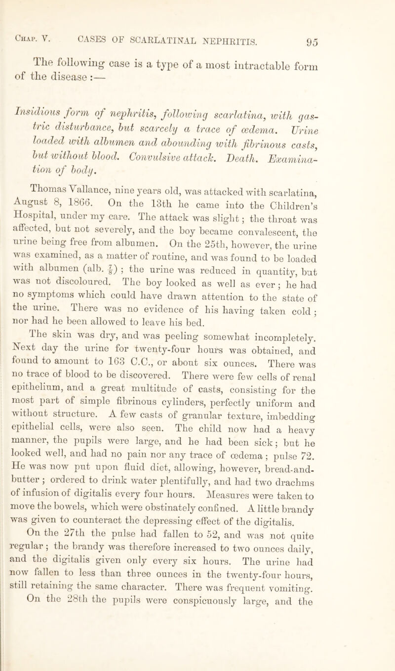 Tlie following case is a type of a most intractable form of the disease :— Insidious form of nephritis, following scarlatina, with gas¬ tric disturbance, but scarcely a trace of oedema. Urine loaded with albumen and abounding with fibrinous casts, but without blood. Convulsive attach. Death. Examina¬ tion of body. Thomas Vallance, nine years old, was attacked with scarlatina, August 8, 1866. On the 13th he came into the Children’s Hospital, under my care. The attack was slight; the throat was affected, but not severely, and the boy became convalescent, the urine being free from albumen. On the 25th, however, the urine was examined, as a matter of routine, and was found to be loaded with albumen (alb. f) ; the urine was reduced in quantity, but was not discoloured. The boy looked as well as ever; he had no symptoms which could have drawn attention to the state of the urine. There was no evidence of his having taken cold ; nor had he been allowed to leave his bed. dhe skin wras dry, and was peeling’ somewhat incompletely. IN ext day the urine for twenty-four hours was obtained, and found to amount to 163 C.C., or about six ounces. There was no trace of blood to be discovered. There were few cells of renal epithelium, and a great multitude of casts, consisting for the most part of simple fibrinous cylinders, perfectly uniform and without structure. A few casts of granular texture, imbedding epithelial cells, were also seen. The child now had a heavy manner, the pupils were large, and he had been sick; but he looked well, and had no pain nor any trace of oedema ; pulse 72. He was now put upon fluid diet, allowing, however, bread-and- butter ; ordered to drink water plentifully, and had two drachms of infusion of digitalis every four hours. Measures were taken to move the bowels, which were obstinately confined. A little brandy was given to counteract the depressing effect of the digitalis. On the 27th the pulse had fallen to 52, and was not quite regular ; the brandy was therefore increased to two ounces daily, and the digitalis given only every six hours. The urine had now fallen to less than three ounces in the twenty-four hours, still retaining the same character. There was frequent vomiting. On the 28th the pupils were conspicuously large, and the