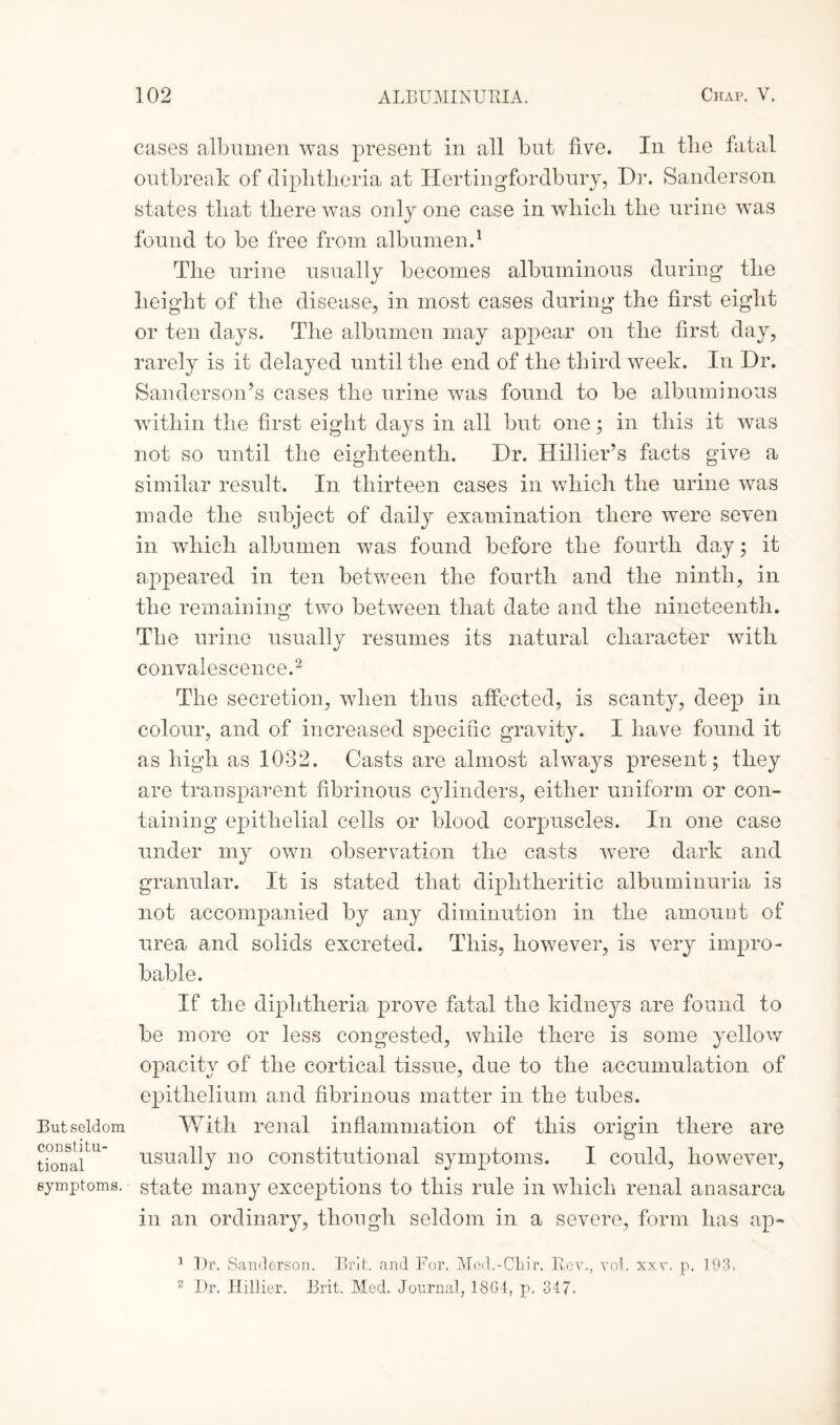 But seldom constitu¬ tional symptoms. cases albumen was present in all but five. In the fatal outbreak of diphtheria at Ilertingfordbury, Dr. Sanderson states that there was only one case in which the urine was found to be free from albumen.1 The urine usually becomes albuminous during the height of the disease, in most cases during the first eight or ten days. The albumen may appear on the first day, rarely is it delayed until the end of the third week. In Dr. Sanderson’s cases the urine was found to be albuminous within the first eight days in all but one; in this it was not so until the eighteenth. Dr. Hillier’s facts give a similar result. In thirteen cases in which the urine was made the subject of daily examination there were seven in which albumen was found before the fourth day; it appeared in ten between the fourth and the ninth, in the remaining two between that date and the nineteenth. The urine usually resumes its natural character with convalescence.2 The secretion, when thus affected, is scanty, deep in colour, and of increased specific gravity. I have found it as high as 1032. Casts are almost always present; they are transparent fibrinous cylinders, either uniform or con¬ taining epithelial cells or blood corpuscles. In one case under my own observation the casts were dark and granular. It is stated that diphtheritic albuminuria is not accompanied by any diminution in the amount of urea and solids excreted. This, however, is very impro¬ bable. If the diphtheria prove fatal the kidneys are found to be more or less congested, while there is some yellow opacity of the cortical tissue, due to the accumulation of epithelium and fibrinous matter in the tubes. With renal inflammation of this origin there are usually no constitutional symptoms. I could, however, state many exceptions to this rule in which renal anasarca in an ordinary, though seldom in a severe, form has ap- 1 Dr. Sanderson. Brit, and For. Med.-Chir. Rev., vol. xxv. p. 193. 2 Dr. Ilillier. Brit. Med. Journal, 18G4, p. 347.