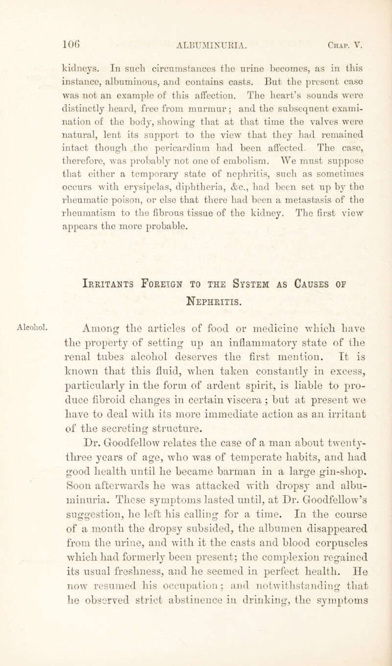 Alcohol. IOC) ALBUMINURIA. Chap. V. instance, albuminous, and contains casts. But the present case was not an example of this affection. The heart’s sounds were distinctly heard, free from murmur ; and the subsequent exami¬ nation of the body, showing that at that time the valves were natural, lent its support to the view that they had remained intact though the pericardium had been affected. The case, therefore, was probably not one of embolism. We must suppose that either a temporary state of nephritis, such as sometimes occurs with erysipelas, diphtheria, &c., had been set up by the rheumatic poison, or else that there had been a metastasis of the rheumatism to the fibrous tissue of the kidney. The first view appears the more probable. Irritants Foreign to the System as Causes of Nephritis. Among tlie articles of food or medicine which, have the property of setting up an inflammatory state of the renal tubes alcohol deserves the first mention. It is known that this fluid, when taken constantly in excess, particularly in the form of ardent spirit, is liable to pro¬ duce fibroid changes in certain viscera ; but at present we have to deal with its more immediate action as an irritant of the secreting structure. Dr. Goodfellow relates the case of a man about twenty- three years of age, who was of temperate habits, and had good health until he became barman in a large gin-shop. Soon afterwards he was attacked with dropsy and albu¬ minuria. These symptoms lasted until, at Dr. Goodfellow’s suggestion, he left his calling for a time. In the course of a month the dropsy subsided, the albumen disappeared from the urine, and with it the casts and blood corpuscles which had formerly been present; the complexion regained its usual freshness, and he seemed in perfect health. He now resumed his occupation; and notwithstanding that he observed strict abstinence in drinking, the symptoms