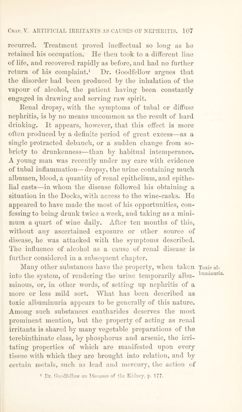 recurred. Treatment proved ineffectual so long as lie retained his occupation. He then took to a different line of life, and recovered rapidly as before, and had no further return of his complaint.1 Hr. Goodfellow argues that the disorder had been produced by the inhalation of the vapour of alcohol, the patient having been constantly engaged in drawing and serving raw spirit. Renal dropsy, with the symptoms of tubal or diffuse nephritis, is by no means uncommon as the result of hard drinking. It appears, however, that this effect is more often produced by a definite period of great excess—as a single protracted debauch, or a sudden change from so¬ briety to drunkenness—than by habitual intemperance. A young man wras recently under my care with evidence of tubal inflammation— dropsy, the urine containing much albumen, blood, a quantity of renal epithelium, and epithe¬ lial casts—in whom the disease followed his obtaining a situation in the Hocks, with access to the wine-casks. He appeared to have made the most of his opportunities, con¬ fessing to being drunk twice a week, and taking as a mini¬ mum a quart of wine daily. After ten months of this, without any ascertained exposure or other source of disease, he was attacked with the symptoms described. The influence of alcohol as a cause of renal disease is further considered in a subsequent chapter. Many other substances have the property, when taken into the system, of rendering the urine temporarily albu¬ minous, or, in other words, of setting up nephritis of a more or less mild sort. What has been described as toxic albuminuria appears to be generally of this nature. Among such substances cantharides deserves the most prominent mention, but the property of acting as renal irritants is shared by many vegetable preparations of the terebinthinate class, by phosphorus and arsenic, the irri¬ tating properties of which are manifested upon every tissue with which they are brought into relation, and by certain metals, such as lead and mercury, the action of Toxic al¬ buminuria.