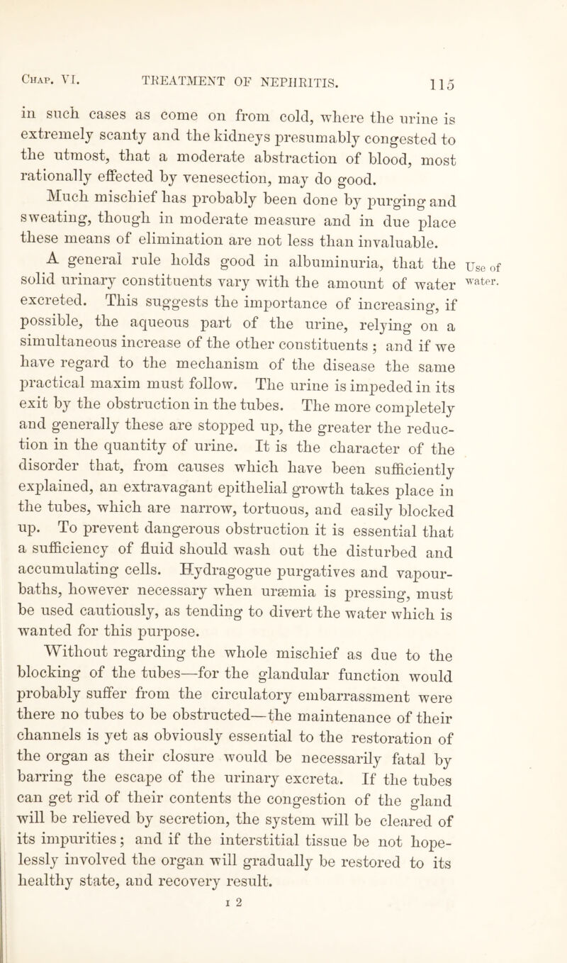 in such, cases as come on from cold, where the urine is extremely scanty and the kidneys presumably congested to the utmost, that a moderate abstraction of blood, most rationally effected by venesection, may do good. Much mischief has probably been done by purgingand sweating, though in moderate measure and in due place these means of elimination are not less than invaluable. A general rule holds good in albuminuria, that the solid urinary constituents vary with the amount of water excreted. This suggests the importance of increasing, if possible, the aqueous part of the urine, relying on a simultaneous increase of the other constituents ; and if we have regard to the mechanism of the disease the same practical maxim must follow. The urine is impeded in its exit by the obstruction in the tubes. The more completely and generally these are stopped up, the greater the reduc¬ tion in the quantity of urine. It is the character of the disorder that, from causes which have been sufficiently explained, an extravagant epithelial growth takes place in the tubes, which are narrow, tortuous, and easily blocked up. To prevent dangerous obstruction it is essential that a sufficiency of fluid should wash out the disturbed and accumulating cells. Hydragogue purgatives and vapour- baths, however necessary when ursemia is pressing, must be used cautiously, as tending to divert the water which is wanted for this purpose. Without regarding the whole mischief as due to the blocking of the tubes—for the glandular function would probably suffer from the circulatory embarrassment were there no tubes to be obstructed—the maintenance of their channels is yet as obviously essential to the restoration of the organ as their closure would be necessarily fatal by barring the escape of the urinary excreta. If the tubes can get rid of their contents the congestion of the gland will be relieved by secretion, the system will be cleared of its impurities; and if the interstitial tissue be not hope¬ lessly involved the organ will gradually be restored to its healthy state, and recovery result. i 2 Use of water.