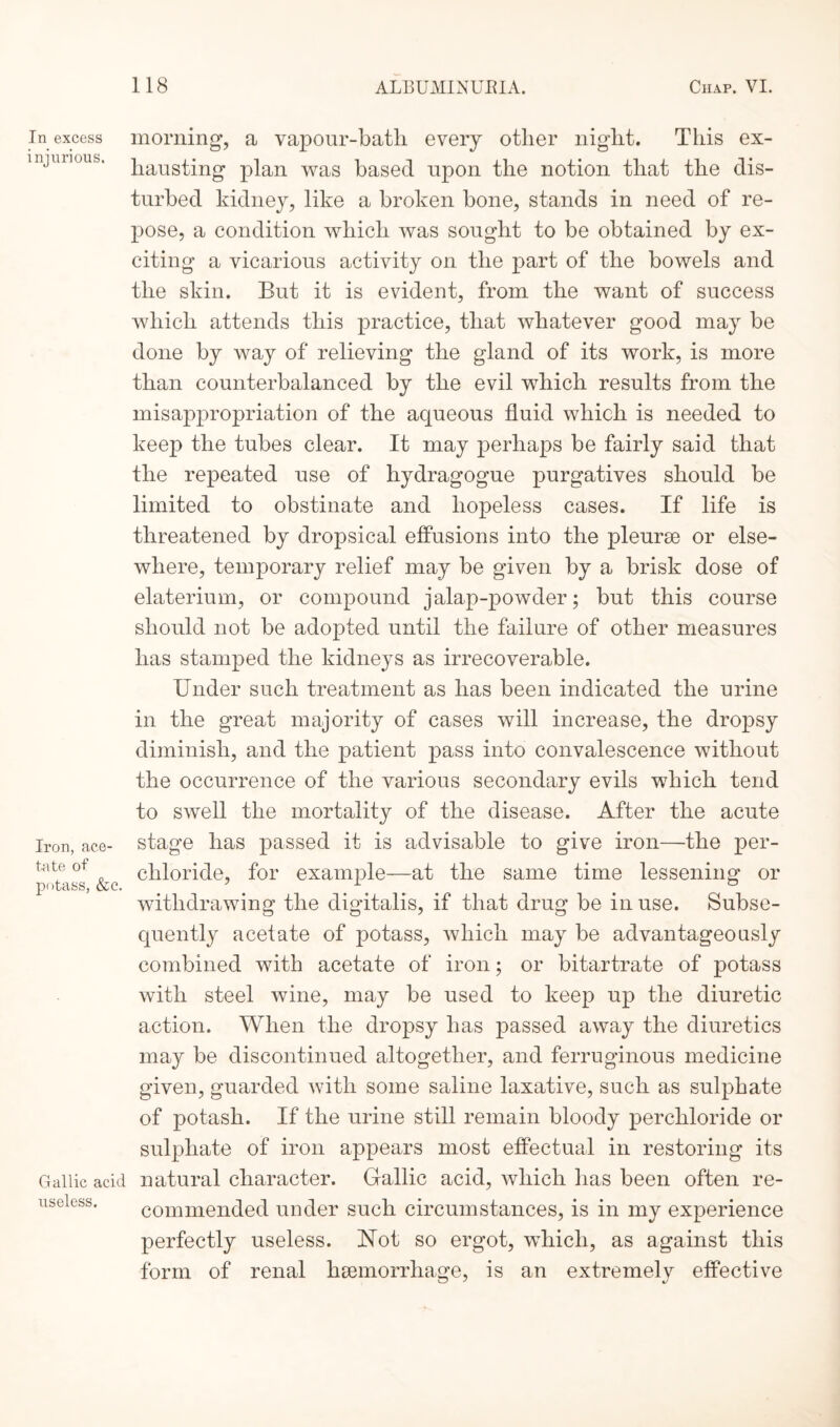 In excess injuri ous. Iron, ace¬ tate of potass, &c. Gallic acid useless. morning, a vapour-batli every other night. This ex¬ hausting plan was based upon the notion that the dis¬ turbed kidney, like a broken bone, stands in need of re¬ pose, a condition which was sought to be obtained by ex¬ citing a vicarious activity on the part of the bowels and the skin. But it is evident, from the want of success which attends this practice, that whatever good may be done by way of relieving the gland of its work, is more than counterbalanced by the evil which results from the misappropriation of the aqueous fluid which is needed to keep the tubes clear. It may perhaps be fairly said that the repeated use of hydragogue purgatives should be limited to obstinate and hopeless cases. If life is threatened by dropsical effusions into the pleurae or else¬ where, temporary relief may be given by a brisk dose of elaterium, or compound jalap-powder; but this course should not be adopted until the failure of other measures has stamped the kidneys as irrecoverable. Under such treatment as has been indicated the urine in the great majority of cases will increase, the dropsy diminish, and the patient pass into convalescence without the occurrence of the various secondary evils which tend to swell the mortality of the disease. After the acute stage has passed it is advisable to give iron—the per- cliloride, for example—at the same time lessening or withdrawing the digitalis, if that drug be in use. Subse¬ quently acetate of potass, which may be advantageously combined with acetate of iron; or bitartrate of potass with steel wine, may be used to keep up the diuretic action. When the dropsy has passed away the diuretics may be discontinued altogether, and ferruginous medicine given, guarded with some saline laxative, such as sulphate of potash. If the urine still remain bloody perchloride or sulphate of iron appears most effectual in restoring its natural character. Gallic acid, which lias been often re¬ commended under such circumstances, is in my experience perfectly useless. Not so ergot, which, as against this form of renal haemorrhage, is an extremely effective