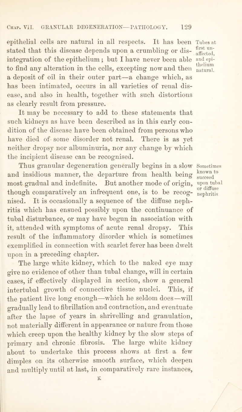 epithelial cells are natural in all respects. It has been stated that this disease depends upon a crumbling or dis¬ integration of the epithelium; but I have never been able to find any alteration in the cells, excepting now and then a deposit of oil in their outer part—a change which, as has been intimated, occurs in all varieties of renal dis¬ ease, and also in health, together with such distortions as clearly result from pressure. It may be necessary to add to these statements that such kidneys as have been described as in this early con¬ dition of the disease have been obtained from persons who have died of- some disorder not renal. There is as yet neither dropsy nor albuminuria, nor any change by which the incipient disease can be recognised. Thus granular degeneration generally begins in a slow and insidious manner, the departure from health being most gradual and indefinite. But another mode of origin, though comparatively an infrequent one, is to be recog¬ nised. It is occasionally a sequence of the diffuse neph¬ ritis which has ensued possibly upon the continuance of tubal disturbance, or may have begun in association with it, attended with symptoms of acute renal dropsy. This result of the inflammatory disorder which is sometimes exemplified in connection with scarlet fever has been dwelt upon in a preceding chapter. The large white kidney, which to the naked eye may give no evidence of other than tubal change, will in certain cases, if effectively displayed in section, show a general intertubal growth of connective tissue nuclei. This, if the patient live long enough—which he seldom does—will gradual^ lead to fibrillation and contraction, and eventuate after the lapse of years in shrivelling and granulation, not materially different in appearance or nature from those which creep upon the healthy kidney by the slow steps of primary and chronic fibrosis. The large white kidney about to undertake this process shows at first a few dimples on its otherwise smooth surface, which deepen and multiply until at last, in comparatively rare instances, Tubes at first un¬ affected, and epi¬ thelium natural. Sometimes known to succeed upon tubal or diffuse nephritis Iv