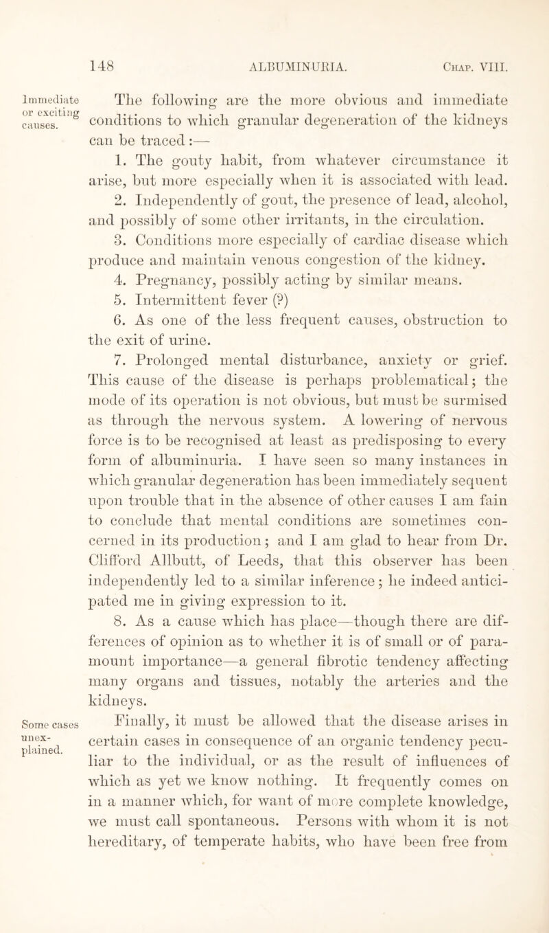 I mmediate or exciting causes. Some cases unex¬ plained. Tlie following’ are tlie more obvious and immediate conditions to which granular degeneration of the kidneys can be traced :— 1. The gouty habit, from whatever circumstance it arise, but more especially when it is associated with lead. 2. Independently of gout, the presence of lead, alcohol, and possibly of some other irritants, in the circulation. 3. Conditions more especially of cardiac disease which produce and maintain venous congestion of the kidney. 4. Pregnancy, possibly acting by similar means. 5. Intermittent fever (?) 6. As one of the less frequent causes, obstruction to the exit of urine. 7. Prolonged mental disturbance, anxiety or grief. This cause of the disease is perhaps problematical; the mode of its operation is not obvious, but must be surmised as through the nervous system. A lowering of nervous force is to be recognised at least as predisposing to every form of albuminuria. I have seen so many instances in which granular degeneration has been immediately sequent upon trouble that in the absence of other causes I am fain to conclude that mental conditions are sometimes con¬ cerned in its production; and I am glad to hear from Dr. Clifford Allbutt, of Leeds, that this observer has been independently led to a similar inference; he indeed antici¬ pated me in giving expression to it. 8. As a cause which has place—though there are dif¬ ferences of opinion as to whether it is of small or of para¬ mount importance—a general fibrotic tendency affecting many organs and tissues, notably the arteries and the kidneys. Pin ally, it must be allowed that the disease arises in certain cases in consequence of an organic tendency pecu¬ liar to the individual, or as the result of influences of which as yet we know nothing. It frequently comes on in a manner which, for want of more complete knowledge, we must call spontaneous. Persons with whom it is not hereditary, of temperate habits, who have been free from