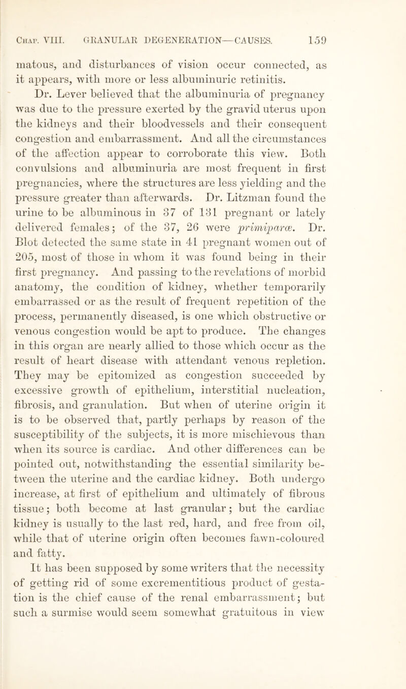 matous, and disturbances of vision occur connected, as it appears, with more or less albuminuric retinitis. Dr. Lever believed that the albuminuria of pregnancy was due to the pressure exerted by the gravid uterus upon the kidneys and their bloodvessels and their consequent congestion and embarrassment. And all the circumstances of the affection appear to corroborate this view. Both convulsions and albuminuria are most frequent in first pregnancies, where the structures are less yielding and the pressure greater than afterwards. Dr. Litzman found the urine to be albuminous in 37 of 131 pregnant or lately delivered females; of the 37, 26 were primiparce. Dr. Blot delected the same state in 41 pregnant women out of 205, most of those in whom it was found being in their first pregnancy. And passing to the revelations of morbid anatomy, the condition of kidney, whether temporarily embarrassed or as the result of frequent repetition of the process, permanently diseased, is one which obstructive or venous congestion would be apt to produce. The changes in this organ are nearly allied to those which occur as the result of heart disease with attendant venous repletion. They may be epitomized as congestion succeeded by excessive growth of epithelium, interstitial nucleation, fibrosis, and granulation. But when of uterine origin it is to be observed that, partly perhaps by reason of the susceptibility of the subjects, it is more mischievous than when its source is cardiac. And other differences can be pointed out, notwithstanding the essential similarity be¬ tween the uterine and the cardiac kidney. Both undergo increase, at first of epithelium and ultimately of fibrous tissue; both become at last granular; but the cardiac kidney is usually to the last red, hard, and free from oil, while that of uterine origin often becomes fawn-coloured and fatty. It has been supposed by some writers that the necessity of getting rid of some excrementitious product of gesta¬ tion is the chief cause of the renal embarrassment; but such a surmise would seem somewhat gratuitous in view