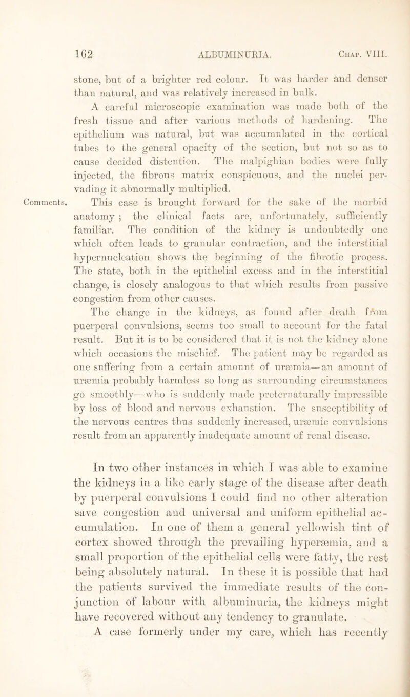 Comments. stone, but of a brighter red colour. It was harder and denser than natural, and was relatively increased in bulk. A careful microscopic examination was made both of the fresh tissue and after various methods of hardening. The epithelium was natural, but was accumulated in the cortical tubes to the general opacity of the section, but not so as to cause decided distention. The malpighian bodies were fully injected, the fibrous matrix conspicuous, and the nuclei per¬ vading it abnormally multiplied. This case is brought forward for the sake of the morbid anatomy ; the clinical facts are, unfortunately, sufficiently familiar. The condition of the kidney is undoubtedly one which often leads to granular contraction, and the interstitial hypernucleation shows the beginning of the fibrotic process. The state, both in the epithelial excess and in the interstitial change, is closely analogous to that which results from passive congestion from other causes. The change in the kidneys, as found after death from puerperal convulsions, seems too small to account for the fatal result. But it is to be considered that it is not the kidney alone which occasions the mischief. The patient may be regarded as one suffering: from a certain amount of uraemia—an amount of uraemia probably harmless so long as surrounding circumstances go smoothly—who is suddenly made preternaturally impressible by loss of blood and nervous exhaustion. The susceptibility of the nervous centres thus suddenly increased, uraemic convulsions result from an apparently inadequate amount of renal disease. In two other instances in which I was able to examine the kidneys in a like early stage of the disease after death by puerperal convulsions I could find no other alteration save congestion and universal and uniform epithelial ac¬ cumulation. In one of them a general yellowish tint of cortex showed through the prevailing hyper amnia, and a small proportion of the epithelial cells were fatty, the rest being absolutely natural. I n these it is possible that had the patients survived the immediate results of the con¬ junction of labour with albuminuria, the kidneys might have recovered without any tendency to granulate. A case formerly under my care, which has recently