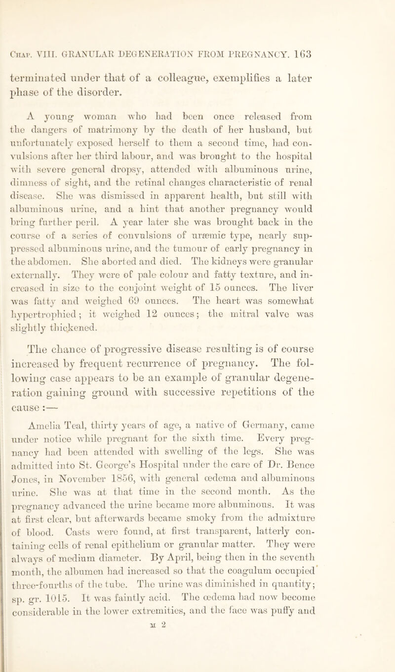 terminated under that of a colleague, exemplifies a later phase of the disorder, A young woman who had been once released from the dangers of matrimony by the death of her husband, but unfortunately exposed herself to them a second time, had con¬ vulsions after her third labour, and was brought to the hospital with severe general dropsy, attended with albuminous urine, dimness of sight, and the retinal changes characteristic of renal disease. She was dismissed in apparent health, but still with albuminous urine, and a hint that another pregnancy would bring further peril. A year later she was brought back in the course of a series of convulsions of ursemie type, nearly sup¬ pressed albuminous urine, and the tumour of early pregnancy in the abdomen. She aborted and died. The kidneys were granular externally. They were of pale colour and fatty texture, and in¬ creased in size to the conjoint weight of 15 ounces. The liver w;as fatty and weighed 69 ounces. The heart was somewhat hypertrophied; it weighed 12 ounces; the mitral valve was slightly thickened. The chance of progressive disease resulting is of course increased by frequent recurrence of pregnancy. The fol¬ lowing case appears to be an example of granular degene¬ ration gaining ground with successive repetitions of the cause:— Amelia Teal, thirty years of age, a native of Germany, came under notice while pregnant for the sixth time. Every preg¬ nancy had been attended with swelling of the leg's. She was admitted into St. Georg'e’s Hospital under the care of Dr. Bence Jones, in November 1856, with general oedema and albuminous urine. She was at that time in the second month. As the pregnancy advanced the urine became more albuminous. It was at first clear, but afterwards became smoky from the admixture of blood. Casts were found, at first transparent, latterly con¬ taining cells of renal epithelium or granular matter. They were always of medium diameter. By April, being then in the seventh month, the albumen had increased so that the coagulum occupied three-fourths of the tube. The urine was diminished in quantity; sp. gr. 10 L5. It was faintly acid. The oedema had now become considerable in the lower extremities, and the face was puffy and M 2