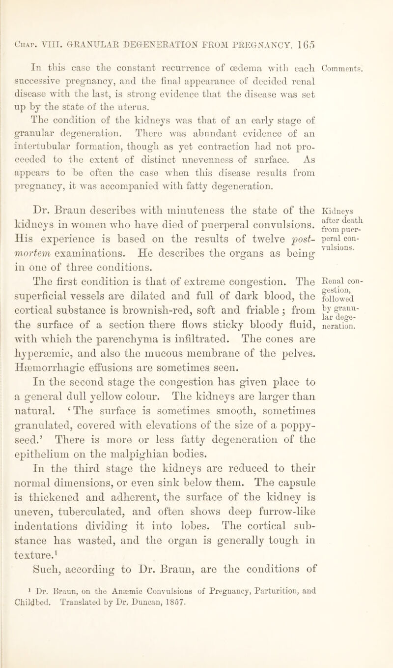 In this case tlie constant recurrence of ceclema with each successive pregnancy, and the final appearance of decided renal disease with the last, is strong evidence that the disease was set up by the state of the uterus. The condition of the kidneys was that of an early stage of granular degeneration. There was abundant evidence of an intertubular formation, though as yet contraction had not pro¬ ceeded to the extent of distinct unevenness of surface. As appears to be often the case when this disease results from pregnancy, it was accompanied with fatty degeneration. Dr. Braun describes with minuteness the state of the kidneys in women who have died of puerperal convulsions. His experience is based on the results of twelve post¬ mortem examinations. He describes the organs as being in one of three conditions. The first condition is that of extreme congestion. The superficial vessels are dilated and full of dark blood, the cortical substance is brownish-red, soft and friable; from the surface of a section there flows sticky bloody fluid, with which the parenchyma is infiltrated. The cones are hypersemic, and also the mucous membrane of the pelves. Haemorrhagic effusions are sometimes seen. In the second stage the congestion has given place to a general dull yellow colour. The kidneys are larger than natural. 4 The surface is sometimes smooth, sometimes granulated, covered with elevations of the size of a poppy¬ seed.’ There is more or less fatty degeneration of the epithelium on the malpighian bodies. In the third stage the kidneys are reduced to their normal dimensions, or even sink below them. The capsule is thickened and adherent, the surface of the kidney is uneven, tuberculated, and often shows deep furrow-like indentations dividing it into lobes. The cortical sub¬ stance has wasted, and the organ is generally tough in texture.1 Such, according to Dr. Braun, are the conditions of 1 Dr. Braun, on the Ansemic Convulsions of Pregnancy, Parturition, and Childbed. Translated by Dr. Duncan, 1857- Comments. Kidneys after death from puer¬ peral con¬ vulsions. Renal con gestion, followed by granu¬ lar dege¬ neration.