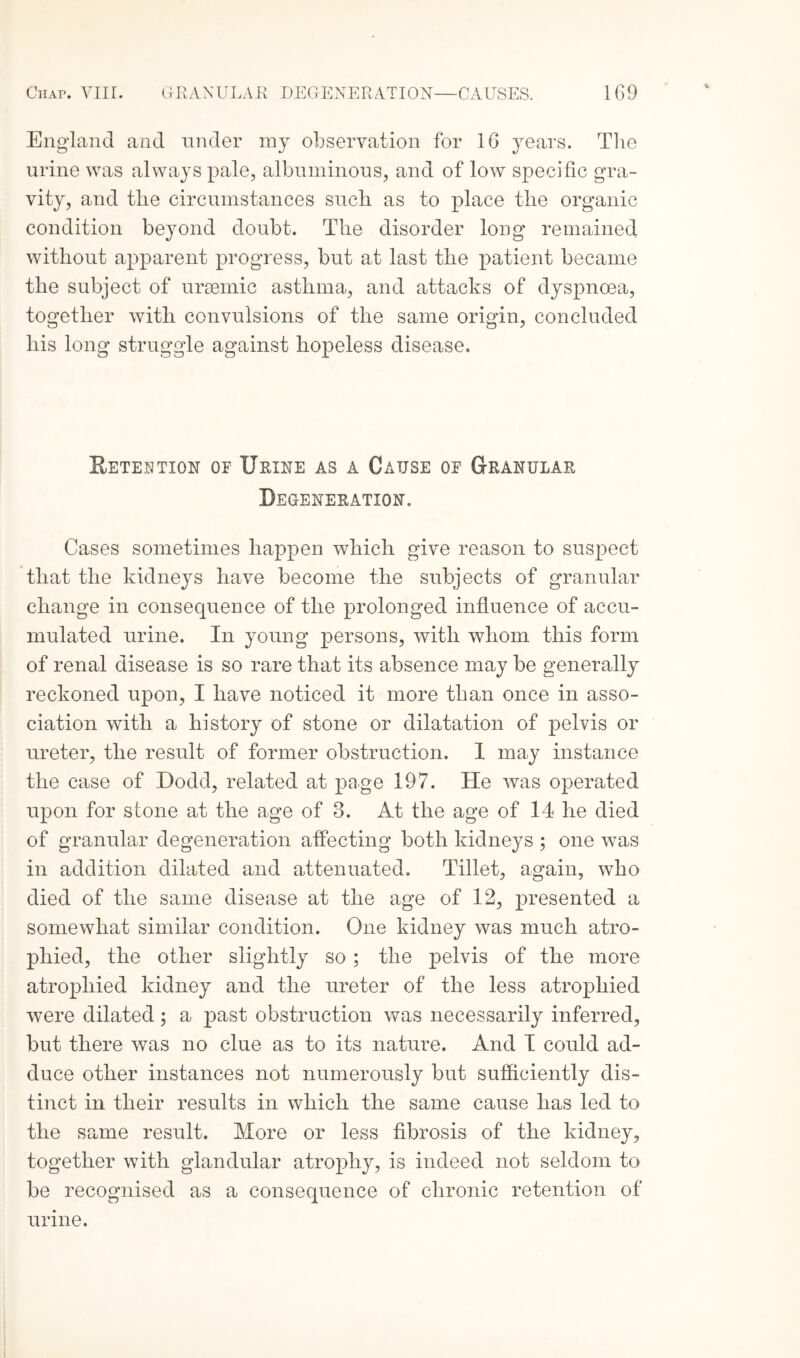 England and under my observation for 16 years. The urine was always pale, albuminous, and of low specific gra¬ vity, and the circumstances such as to place the organic condition beyond doubt. The disorder long remained without apparent progress, but at last the patient became the subject of uraemic asthma, and attacks of dyspnoea, together with convulsions of the same origin, concluded his long struggle against hopeless disease. Retention of Urine as a Cause of Granular Degeneration. Cases sometimes happen which give reason to suspect that the kidneys have become the subjects of granular change in consequence of the prolonged influence of accu¬ mulated urine. In young persons, with whom this form of renal disease is so rare that its absence may be generally reckoned upon, I have noticed it more than once in asso¬ ciation with a history of stone or dilatation of pelvis or ureter, the result of former obstruction. 1 may instance the case of Dodd, related at page 197. He was operated upon for stone at the age of 3. At the age of 14 he died of granular degeneration affecting both kidneys ; one was in addition dilated and attenuated. Tillet, again, who died of the same disease at the age of 12, presented a somewhat similar condition. One kidney was much atro¬ phied, the other slightly so ; the pelvis of the more atrophied kidney and the ureter of the less atrophied were dilated; a past obstruction was necessarily inferred, but there was no clue as to its nature. And I could ad¬ duce other instances not numerously but sufficiently dis¬ tinct in their results in which the same cause has led to the same result. More or less fibrosis of the kidney, together with glandular atrophy, is indeed not seldom to be recognised as a consequence of chronic retention of urine.