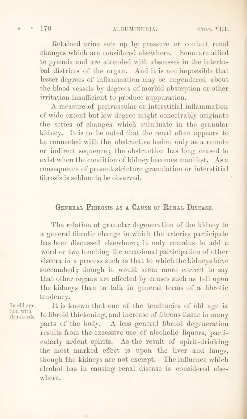 In old age, and with drunkards. Retained urine sets up by pressure or contact renal changes which are considered elsewhere. Some are allied to pyaemia and are attended with abscesses in the intertu- bal districts of the organ. And it is not impossible that lesser degrees of inflammation may be engendered about the blood vessels by degrees of morbid absorption or other irritation insufficient to produce suppuration. A measure of perivascular or interstitial inflammation of wide extent but low degree might conceivably originate the series of changes which culminate in the granular kidney. It is to be noted that the renal often appears to be connected with the obstructive lesion only as a remote or indirect sequence ; the obstruction has long ceased to exist when the condition of kidney becomes manifest. As a consequence of present stricture granulation or interstitial fibrosis is seldom to be observed. General Fibrosis as a Cause of Renal Disease. The relation of granular degeneration of the kidney to a general fibrotic change in which the arteries participate has been discussed elsewhere; it only remains to add a word or two touching the occasional participation of other viscera in a process such as that to which the kidneys have succumbed; though it would seem more correct to say that other organs are affected by causes such as tell upon the kidneys than to talk in general terms of a fibrotic tendency. It is known that one of the tendencies of old age is to fibroid thickening, and increase of fibrous tissue in many parts of the body. A less general fibroid degeneration results from the excessive use of alcoholic liquors, parti¬ cularly ardent spirits. As the result of spirit-drinking the most marked effect is upon the liver and lungs, though the kidneys are not exempt. The influence which alcohol has in causing renal disease is considered else¬ where.