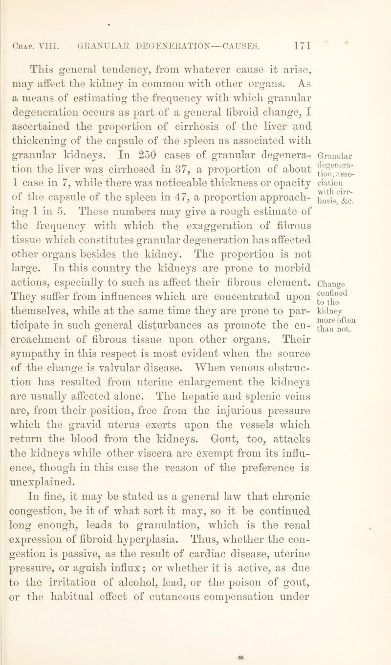 This general tendency, from whatever cause it arise, may affect the kidney in common with other organs. As a means of estimating the frequency with which granular degeneration occurs as part of a general fibroid change, I ascertained the proportion of cirrhosis of the liver and thickening of the capsule of the spleen as associated with granular kidneys. In 250 cases of granular degenera¬ tion the liver was cirrhosed in 37, a proportion of about 1 case in 7, while there was noticeable thickness or opacity of the capsule of the spleen in 47, a proportion approach¬ ing 1 in 5. These numbers may give a rough estimate of the frequency with which the exaggeration of fibrous tissue which constitutes granular degeneration has affected other organs besides the kidney. The proportion is not large. In this country the kidneys are prone to morbid actions, especially to such as affect their fibrous element. They suffer from influences which are concentrated upon themselves, while at the same time they are prone to par¬ ticipate in such general disturbances as promote the en¬ croachment of fibrous tissue upon other organs. Their sympathy in this respect is most evident when the source of the change is valvular disease. When venous obstruc- tion has resulted from uterine enlargement the kidneys are usually affected alone. The hepatic and splenic veins are, from their position, free from the injurious pressure which the gravid uterus exerts upon the vessels which return the blood from the kidneys. Gout, too, attacks the kidneys while other viscera are exempt from its influ¬ ence, though in this case the reason of the preference is unexplained. In fine, it may be stated as a general law that chronic congestion, be it of what sort it may, so it be continued long enough, leads to granulation, which is the renal expression of fibroid hyperplasia. Thus, whether the con¬ gestion is passive, as the result of cardiac disease, uterine pressure, or aguish influx; or whether it is active, as due to the irritation of alcohol, lead, or the poison of gout, or the habitual effect of cutaneous compensation under Granular degenera¬ tion, asso¬ ciation with cirr¬ hosis, &c. Change confined to the kidney more often than not.