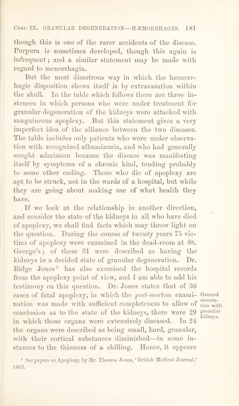 though this is one of the rarer accidents of the disease. Purpura is sometimes developed, though this again is infrequent; and a similar statement may be made with regard to menorrhagia. But the most disastrous way in which the hsemorr- hagic disposition shows itself is by extravasation within the skull. In the table which follows there are three in¬ stances in which persons who were under treatment for granular degeneration of the kidneys were attacked with sanguineous apoplexy. But this statement gives a very imperfect idea of the alliance between the two diseases. The table includes only patients who were under observa¬ tion with recognized albuminuria, and who had generally sought admission because the disease was manifesting itself by symptoms of a chronic kind, tending probably to some other ending. Those who die of apoplexy are apt to be struck, not in the wards of a hospital, but while they are going about making use of what health they have. If we look at the relationship in another direction, and consider the state of the kidneys in all who have died of apoplexy, we shall find facts wdiich may throw light on the question. During the course of twenty years 75 vic¬ tims of apoplexy were examined in the dead-room at St. George’s; of these 31 were described as having the kidneys in a decided state of granular degeneration. Dr. Eidge Jones1 has also examined the hospital records from the apoplexy point of view, and I am able to add his testimony on this question. Dr. Jones states that of 36 cases of fatal apoplexy, in which the post-mortem exami- General BSSOC1B- nation was made with sufficient completeness to allow of tjon wit^ conclusion as to the state of the kidneys, there were 29 granular . -it -I t kidneys. in which those organs were extensively diseased. In 24 the organs were described as being small, hard, granular, with their cortical substances diminished—in some in¬ stances to the thinness of a shilling. Hence, it appears 1 See papers on Apoplexy, by Air. Thomas Jones, ‘British Medical Journal,’ 1862.