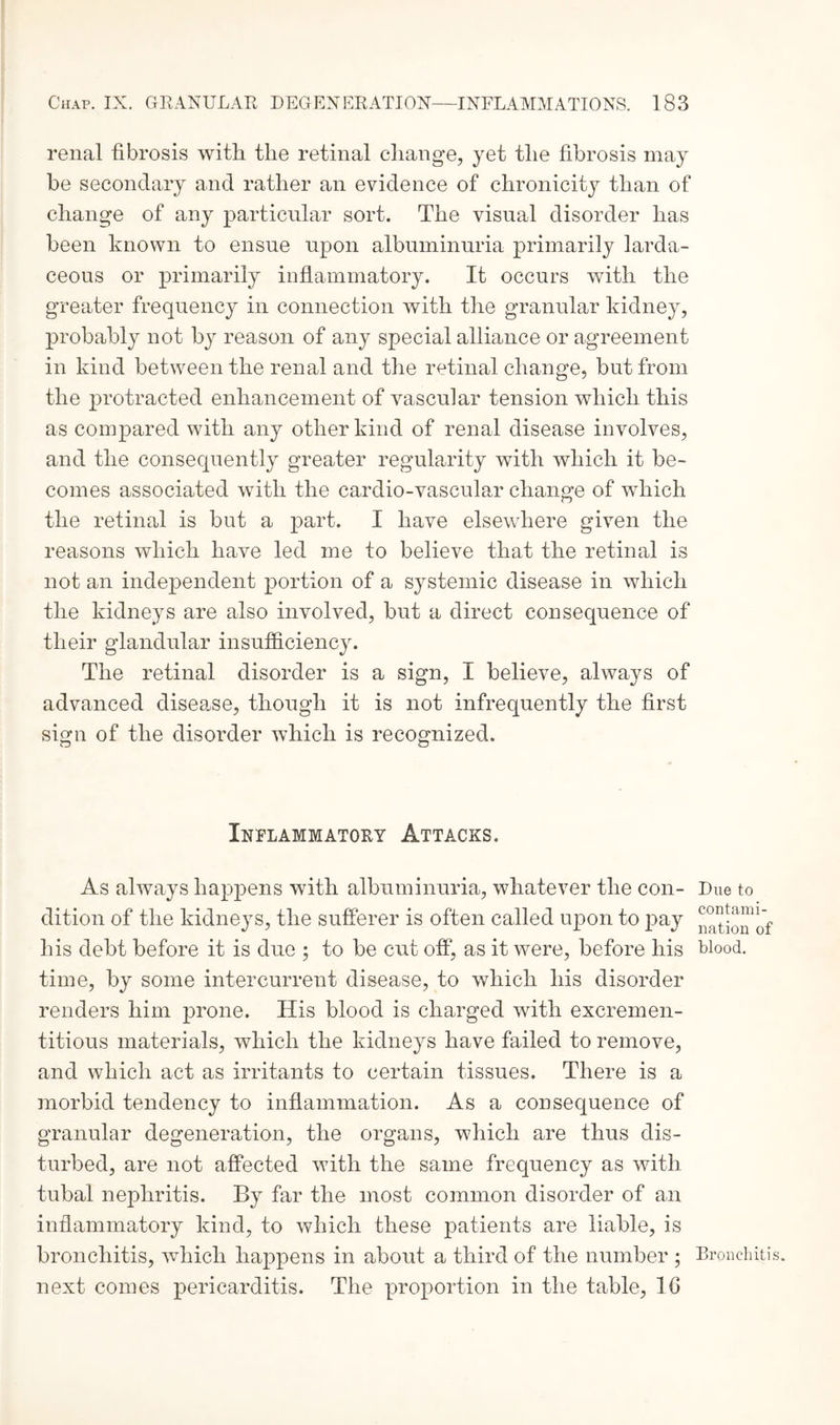 renal fibrosis with the retinal change, yet the fibrosis may be secondary and rather an evidence of chronicity than of change of any particular sort. The visual disorder has been known to ensue upon albuminuria primarily larda- ceous or primarily inflammatory. It occurs with the greater frequency in connection with the granular kidney, probably not by reason of any special alliance or agreement in kind between the renal and the retinal change, but from the protracted enhancement of vascular tension which this as compared with any other kind of renal disease involves, and the consequently greater regularity with which it be¬ comes associated with the cardio-vascular change of which the retinal is but a part. I have elsewhere given the reasons which have led me to believe that the retinal is not an independent portion of a systemic disease in which the kidneys are also involved, but a direct consequence of their glandular insufficiency. The retinal disorder is a sign, I believe, always of advanced disease, though it is not infrequently the first sign of the disorder which is recognized. Inflammatory Attacks. As always happens with albuminuria, whatever the con¬ dition of the kidneys, the sufferer is often called upon to pay his debt before it is due ; to be cut off, as it were, before his time, by some intercurrent disease, to which his disorder renders him prone. His blood is charged with excremen- titious materials, which the kidneys have failed to remove, and which act as irritants to certain tissues. There is a morbid tendency to inflammation. As a consequence of granular degeneration, the organs, which are thus dis¬ turbed, are not affected with the same frequency as with tubal nephritis. By far the most common disorder of an inflammatory kind, to which these patients are liable, is bronchitis, which happens in about a third of the number ; next comes pericarditis. The proportion in the table, 10 Due to contami¬ nation of blood. Bronchitis.