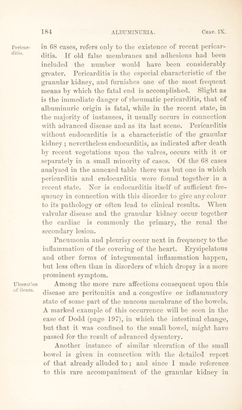 in G8 cases, refers only to the existence of recent pericar¬ ditis. If old false membranes and adhesions had been included the number would have been considerably greater. Pericarditis is the especial characteristic of the granular kidney, and furnishes one of the most frequent means by which the fatal end is accomplished. Slight as is the immediate danger of rheumatic pericarditis, that of albuminuric origin is fatal, while in the recent state, in the majority of instances, it usually occurs in connection with advanced disease and as its last scene. Pericarditis without endocarditis is a characteristic of the granular kidney ; nevertheless endocarditis, as indicated after death by recent vegetations upon the valves, occurs with it or separately in a small minority of cases. Of the 68 cases analysed in the annexed table there was but one in which pericarditis and endocarditis were found together in a recent state. Nor is endocarditis itself of sufficient fre¬ quency in connection with this disorder to give any colour to its pathology or often lead to clinical results. When valvular disease and the granular kidney occur together the cardiac is commonly the primary, the renal the secondary lesion. Pneumonia and pleurisy occur next in frequency to the inflammation of the covering of the heart. Erysipelatous and other forms of integumental inflammation happen, but less often than in disorders of which dropsy is a more prominent symptom. Among the more rare affections consequent upon this disease are peritonitis and a congestive or inflammatory state of some part of the mucous membrane of the bowels. A marked example of this occurrence will be seen in the case of Dodd (page 197), in which the intestinal change, but that it was confined to the small bowel, might have passed for the result of advanced dysentery. Another instance of similar ulceration of the small bowel is given in connection with the detailed report of that already alluded to ; and since I made reference to this rare accompaniment of the granular kidney in