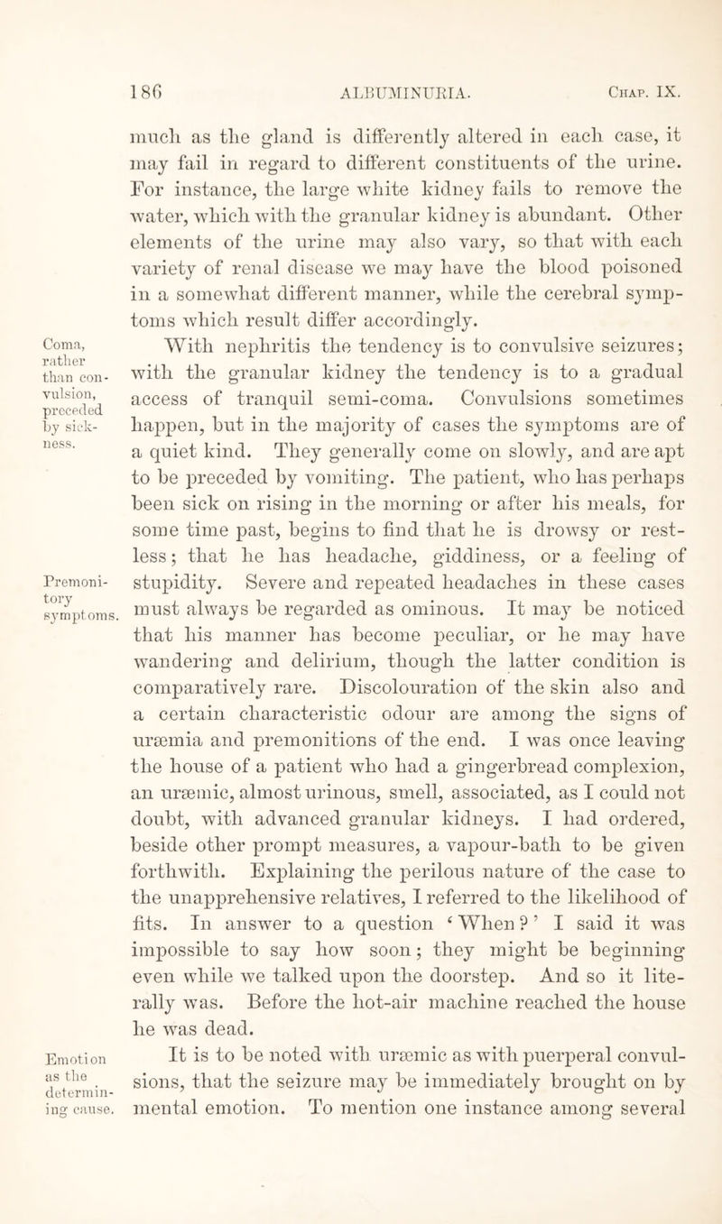 Coma, rather than con¬ vulsion, preceded by sick¬ ness. Premoni¬ tory symptoms. Emotion as the determin¬ ing cause. much, as the gland is differently altered in each case, it may fail in regard to different constituents of the urine. For instance, the lar^e white kidnev fails to remove the water, which with the granular kidney is abundant. Other elements of the urine may also vary, so that with each variety of renal disease we may have the blood poisoned in a somewhat different manner, while the cerebral sjunp- toms which result differ accordingly. With nephritis the tendency is to convulsive seizures; with the granular kidney the tendency is to a gradual access of tranquil semi-coma. Convulsions sometimes happen, but in the majority of cases the symptoms are of a quiet kind. They generally come on slowljq and are apt to be preceded by vomiting. The patient, who has perhaps been sick on rising in the morning or after his meals, for some time past, begins to find that he is drowsy or rest¬ less ; that he has headache, giddiness, or a feeling of stupidity. Severe and repeated headaches in these cases must always be regarded as ominous. It may be noticed that his manner has become peculiar, or he may have wandering and delirium, though the latter condition is comparatively rare. Discolouration of the skin also and a certain characteristic odour are among the signs of uraemia and premonitions of the end. I was once leaving the house of a patient who had a gingerbread complexion, an uraemic, almost urinous, smell, associated, as I could not doubt, with advanced granular kidneys. I had ordered, beside other prompt measures, a vapour-batli to be given forthwith. Explaining the perilous nature of the case to the unapprehensive relatives, I referred to the likelihood of fits. In answer to a question 4 When ? ’ I said it was impossible to say how soon; they might be beginning even while we talked upon the doorstep. And so it lite¬ rally was. Before the hot-air machine reached the house he was dead. It is to be noted with ursemic as with puerperal convul¬ sions, that the seizure may be immediately brought on by mental emotion. To mention one instance among several