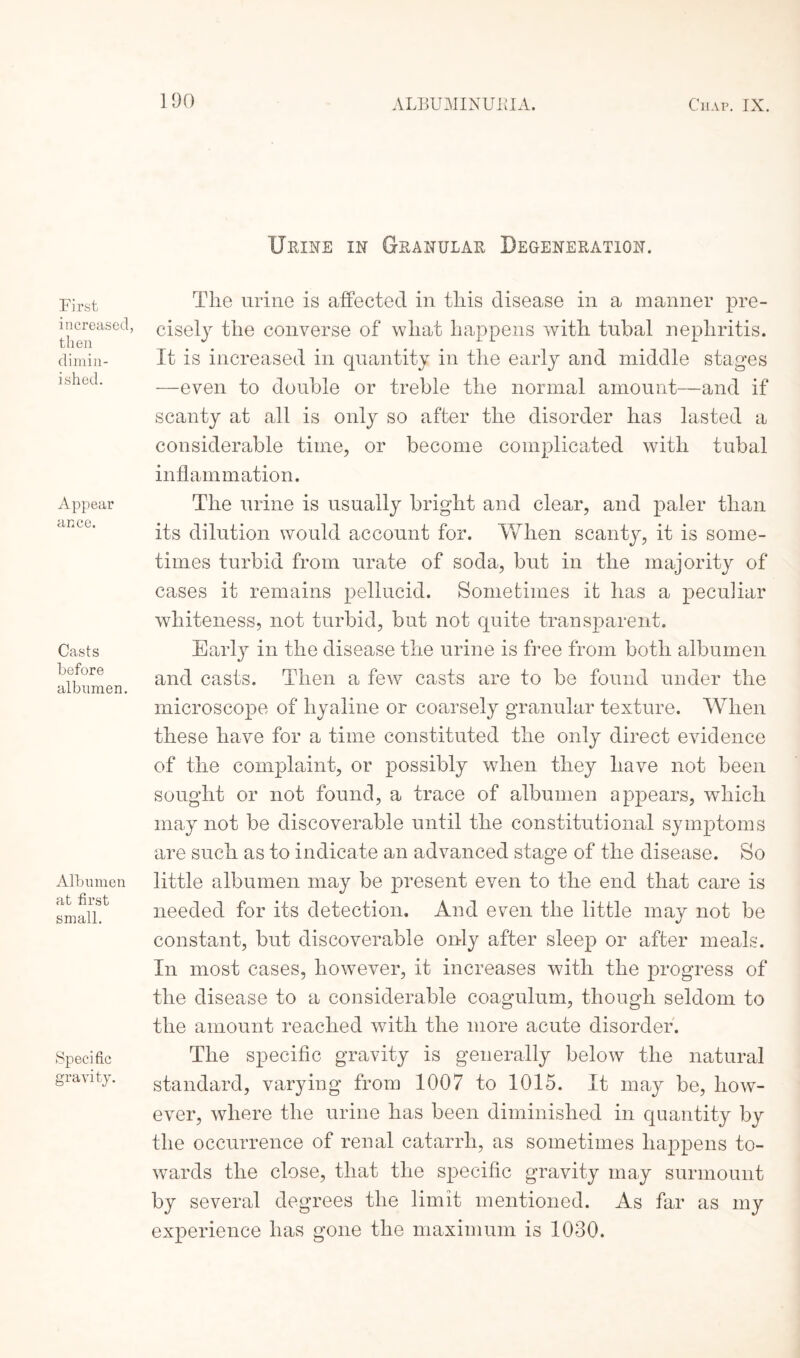 1 DO First increased, then dimin¬ ished. Appear ance. Casts before albumen. Albumen at first small. Specific gravity. Urine in Granular Degeneration. The urine is affected in this disease in a manner pre¬ cisely the converse of what happens with tubal nephritis. It is increased in quantity in the early and middle stages —even to double or treble the normal amount—and if scanty at all is only so after the disorder has lasted a considerable time, or become complicated with tubal inflammation. The urine is usually bright and clear, and paler than its dilution would account for. When scanty, it is some¬ times turbid from urate of soda, but in the majority of cases it remains pellucid. Sometimes it has a peculiar whiteness, not turbid, but not quite transparent. Early in the disease the urine is free from both albumen and casts. Then a few casts are to be found under the microscope of hyaline or coarsely granular texture. When these have for a time constituted the only direct evidence of the complaint, or possibly when they have not been sought or not found, a trace of albumen appears, which may not be discoverable until the constitutional symptoms are such as to indicate an advanced stage of the disease. So little albumen may be present even to the end that care is needed for its detection. And even the little may not be constant, but discoverable only after sleep or after meals. In most cases, however, it increases with the progress of the disease to a considerable coagulum, though seldom to the amount reached with the more acute disorder. The specific gravity is generally below the natural standard, varying from 1007 to 1015. It may be, how¬ ever, where the urine has been diminished in quantity by the occurrence of renal catarrh, as sometimes happens to¬ wards the close, that the specific gravity may surmount by several degrees the limit mentioned. As far as my experience has gone the maximum is 1030.