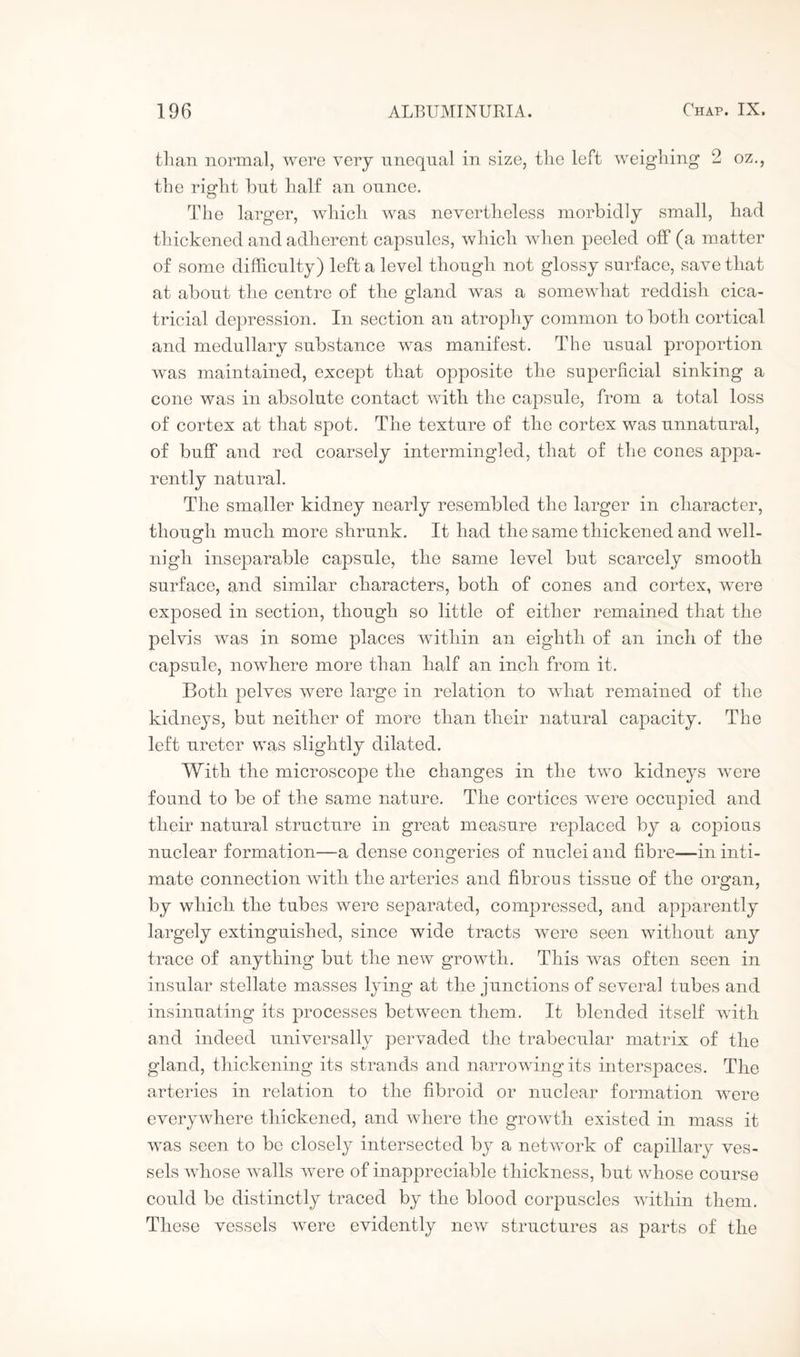 than normal, were very unequal in size, the left weighing 2 oz., the right hut half an ounce. The larger, which was nevertheless morbidly small, had thickened and adherent capsules, which when peeled off (a matter of some difficulty) left a level though not glossy surface, save that at about the centre of the gland was a somewhat reddish cica¬ tricial depression. In section an atrophy common to both cortical and medullary substance was manifest. The usual proportion was maintained, except that opposite the superficial sinking a cone was in absolute contact with the capsule, from a total loss of cortex at that spot. The texture of the cortex was unnatural, of buff and red coarsely intermingled, that of the cones appa¬ rently natural. The smaller kidney nearly resembled the larger in character, though much more shrunk. It had the same thickened and well- nigh inseparable capsule, the same level but scarcely smooth surface, and similar characters, both of cones and cortex, were exposed in section, though so little of either remained that the pelvis was in some places within an eighth of an inch of the capsule, nowhere more than half an inch from it. Both pelves were large in relation to what remained of the kidneys, but neither of more than their natural capacity. The left ureter was slightly dilated. With the microscope the changes in the two kidneys were found to be of the same nature. The cortices were occupied and their natural structure in great measure replaced by a copious nuclear formation—a dense congeries of nuclei and fibre—in inti¬ mate connection with the arteries and fibrous tissue of the organ, by which the tubes were separated, compressed, and apparently largely extinguished, since wide tracts were seen without any trace of anything but the new growth. This was often seen in insular stellate masses lying at the junctions of several tubes and insinuating its processes between them. It blended itself with and indeed universally pervaded the trabecular matrix of the gland, thickening its strands and narrowing its interspaces. The arteries in relation to the fibroid or nuclear formation were everywhere thickened, and where the growth existed in mass it was seen to be closely intersected by a network of capillary ves¬ sels whose walls were of inappreciable thickness, but whose course could be distinctly traced by the blood corpuscles within them. These vessels were evidently new structures as parts of the