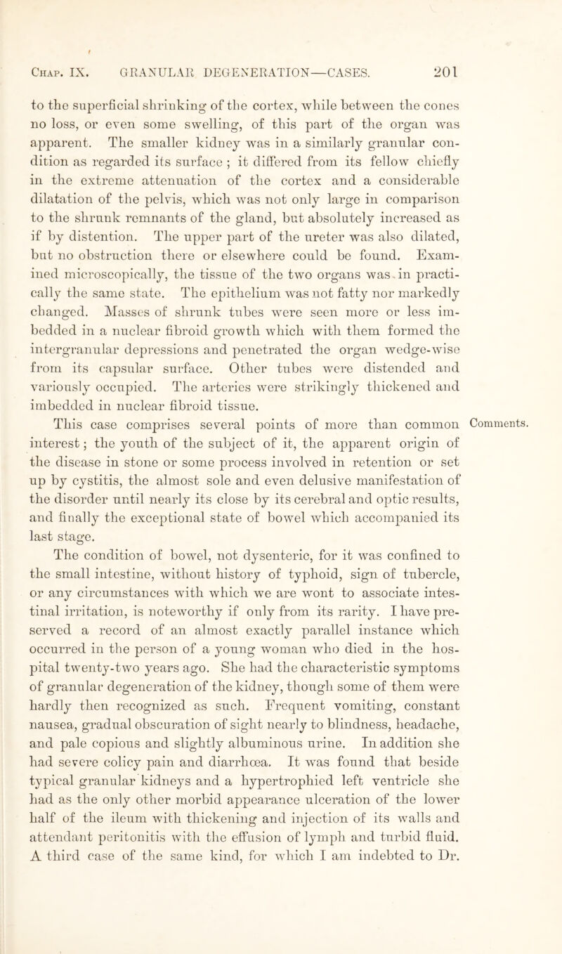 to the superficial shrinking of the cortex, while between the cones no loss, or even some swelling, of this part of the organ was apparent. The smaller kidney was in a similarly granular con¬ dition as regarded its surface ; it differed from its fellow chiefly in the extreme attenuation of the cortex and a considerable dilatation of the pelvis, which was not only large in comparison to the shrunk remnants of the gland, but absolutely increased as if by distention. The upper part of the ureter was also dilated, but no obstruction there or elsewhere could be found. Exam¬ ined microscopically, the tissue of the two organs was . in practi¬ cally the same state. The epithelium was not fatty nor markedly changed. Masses of shrunk tubes were seen more or less im¬ bedded in a nuclear fibroid growth which with them formed the intergranular depressions and penetrated the organ wedge-wise from its capsular surface. Other tubes were distended and variously occupied. The arteries were strikingly thickened and imbedded in nuclear fibroid tissue. This case comprises several points of more than common Comments, interest; the youth of the subject of it, the apparent origin of the disease in stone or some process involved in retention or set up by cystitis, the almost sole and even delusive manifestation of the disorder until nearly its close by its cerebral and optic results, and finally the exceptional state of bowel which accompanied its last stage. The condition of bowel, not dysenteric, for it was confined to the small intestine, without history of typhoid, sign of tubercle, or any circumstances with which we are wont to associate intes¬ tinal irritation, is noteworthy if only from its rarity. I have pre¬ served a record of an almost exactly parallel instance which occurred in the person of a young woman who died in the hos¬ pital twenty-two years ago. She had the characteristic symptoms of granular degeneration of the kidney, though some of them were hardly then recognized as such. Frequent vomiting, constant nausea, gradual obscuration of sight nearly to blindness, headache, and pale copious and slightly albuminous urine. In addition she had severe colicy pain and diarrhoea. It was found that beside typical granular kidneys and a hypertrophied left ventricle she had as the only other morbid appearance ulceration of the lower half of the ileum with thickening and injection of its walls and attendant peritonitis with the effusion of lymph and turbid fluid. A third case of the same kind, for which I am indebted to Dr.