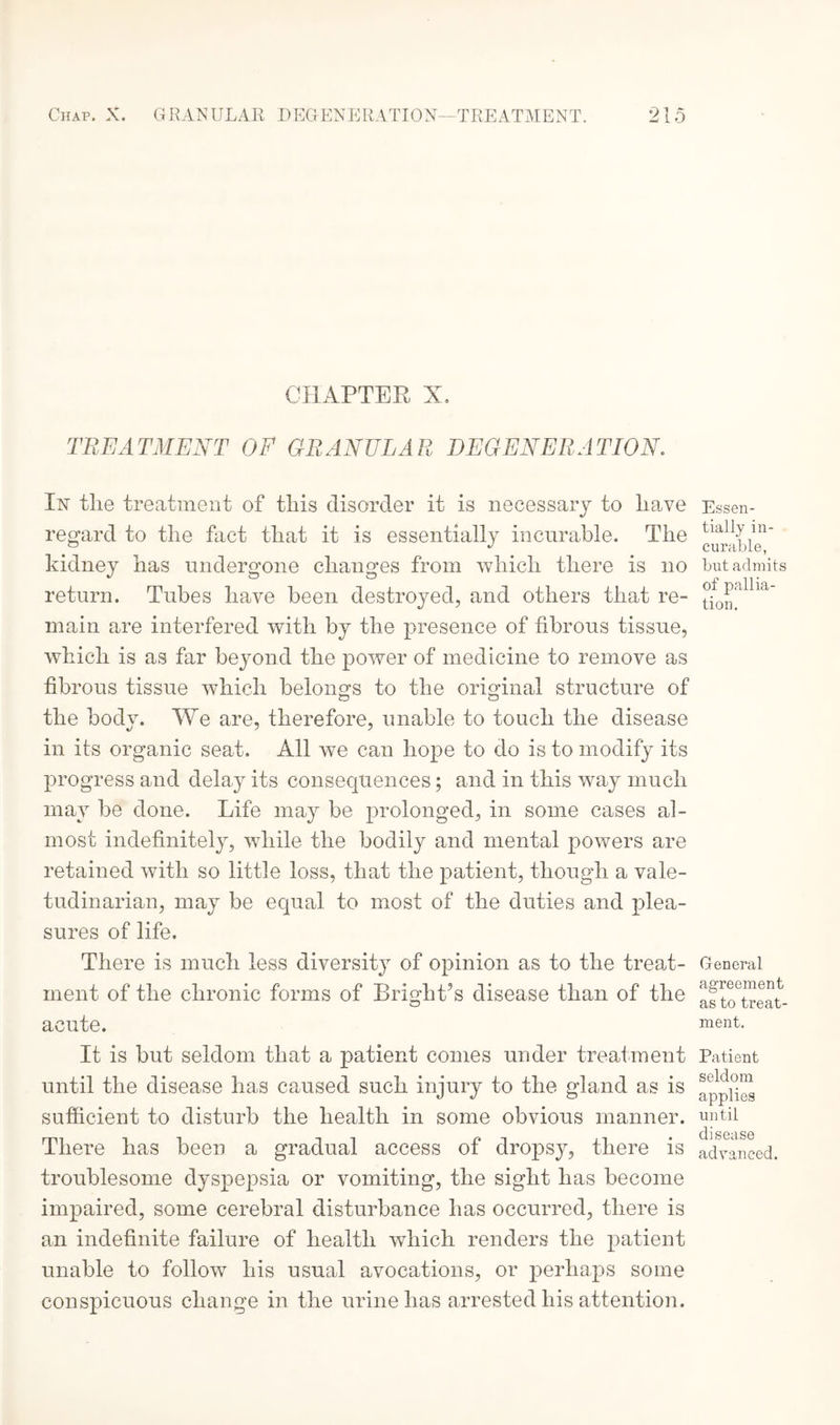 CHAPTER X. TREATMENT OF GRANULAR DEGENERATION. In the treatment of this disorder it is necessary to have regard to the fact that it is essentially incurable. The kidney has undergone changes from which there is no return. Tubes have been destroyed, and others that re¬ main are interfered with by the presence of fibrous tissue, which is as far beyond the power of medicine to remove as fibrous tissue which belongs to the original structure of the body. We are, therefore, unable to touch the disease in its organic seat. All we can hope to do is to modify its progress and delay its consequences; and in this way much may be done. Life may be prolonged, in some cases al¬ most indefinitely, while the bodily and mental powers are retained with so little loss, that the patient, though a vale¬ tudinarian, may be equal to most of the duties and plea¬ sures of life. There is much less diversity of opinion as to the treat¬ ment of the chronic forms of Bright’s disease than of the acute. It is but seldom that a patient comes under treatment until the disease has caused such injury to the gland as is sufficient to disturb the health in some obvious manner. There has been a gradual access of dropsy, there is troublesome dyspepsia or vomiting, the sight has become impaired, some cerebral disturbance has occurred, there is an indefinite failure of health which renders the patient unable to follow his usual avocations, or perhaps some conspicuous change in the urine has arrested his attention. Essen¬ tially in¬ curable, but admits of pallia¬ tion. General agreement as to treat¬ ment. Patient seldom applies until disease advanced.