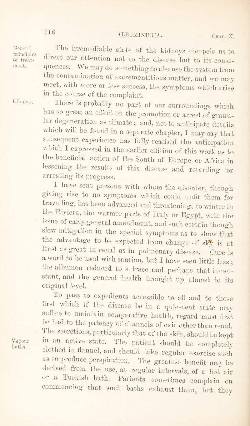 ALBUMINURIA. Chap. X. General principles of treat¬ ment. Climate. Vapour baths. Tlie iiremediable state of the kidneys compels us to diiect our attention not to tlie disease but to its conse¬ quences. We may do something to cleanse the system from the contamination of excrementitious matter, and we may meet, with more or less success, the symptoms which arise in the course of the complaint. rheie is probably no part of our surroundings which has so great an effect on the promotion or arrest of granu¬ lar degeneration as climate; and, not to anticipate details which will be found in a separate chapter, I may say that subsequent experience has fully realised the anticipation which I expressed in the earlier edition of this work as to the beneficial action of the South of Europe or Africa in lessening the results of this disease and retarding or arresting its progress. I have sent persons with whom the disorder, though giving rise to no symptoms which could unfit them for travelling, has been advanced and threatening, to winter in the Riviera, the warmer parts of Italy or Egypt, with the issue of early general amendment, and such certain though slow mitigation in the special symptoms as to show that the advantage to be expected from change of sk^r is at least as great in renal as in pulmonary disease. Cure is a word to be used with caution, but I have seen little less ; the albumen reduced to a trace and perhaps that incon¬ stant, and the general health brought up almost to its original level. To pass to expedients accessible to all and to those first which if the disease be in a quiescent state may suffice to maintain comparative health, regard must first be had to the patency of channels of exit other than renal. The secretions, particularly that of the skin, should be kept in an active state. The patient should be completely clothed m flannel, and should take regular exercise such as to produce perspiration. The greatest benefit may be derived from the use, at regular intervals, of a hot air 01 a Turkish bath. Patients sometimes complain on commencing that such baths exhaust them, but they