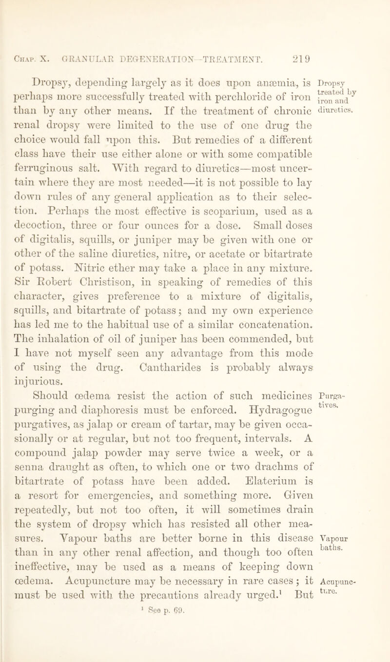 Dropsy, depending largely as it does upon anaemia, is Dropsy perhaps more successfully treated with percliloride of iron than by any other means. If the treatment of chronic diuretics, renal dropsy were limited to the use of one drug the choice would fall upon this. But remedies of a different class have their use either alone or with some compatible ferruginous salt. With regard to diuretics—most uncer¬ tain where they are most needed—it is not possible to lay down rules of any general application as to their selec¬ tion. Perhaps the most effective is scoparium, used as a decoction, three or four ounces for a dose. Small doses of digitalis, squills, or juniper may be given with one or other of the saline diuretics, nitre, or acetate or bitartrate of potass. Nitric ether may take a place in any mixture. Sir Bobert Christison, in speaking of remedies of this character, gives preference to a mixture of digitalis, squills, and bitartrate of potass; and my own experience has led me to the habitual use of a similar concatenation. The inhalation of oil of juniper has been commended, but I have not myself seen any advantage from this mode of using the drug. Cantharides is probably always injurious. Should oedema resist the action of such medicines Purga- purging and diaphoresis must be enforced. Hydragogue tnG>' purgatives, as jalap or cream of tartar, may be given occa¬ sionally or at regular, but not too frequent, intervals. A compound jalap powder may serve twice a week, or a senna draught as often, to which one or two drachms of bitartrate of potass have been added. Elaterium is a resort for emergencies, and something more. Given repeatedly, but not too often, it will sometimes drain the system of dropsy which has resisted all other mea¬ sures. Yapour baths are better borne in this disease Vapour than in any other renal affection, and though too often LdtLs- ineffective, may be used as a means of keeping down oedema. Acupuncture may be necessary in rare cases ; it Acupunc- must be used with the precautions already urged.1 But tl,ie' 1 See p. 69.