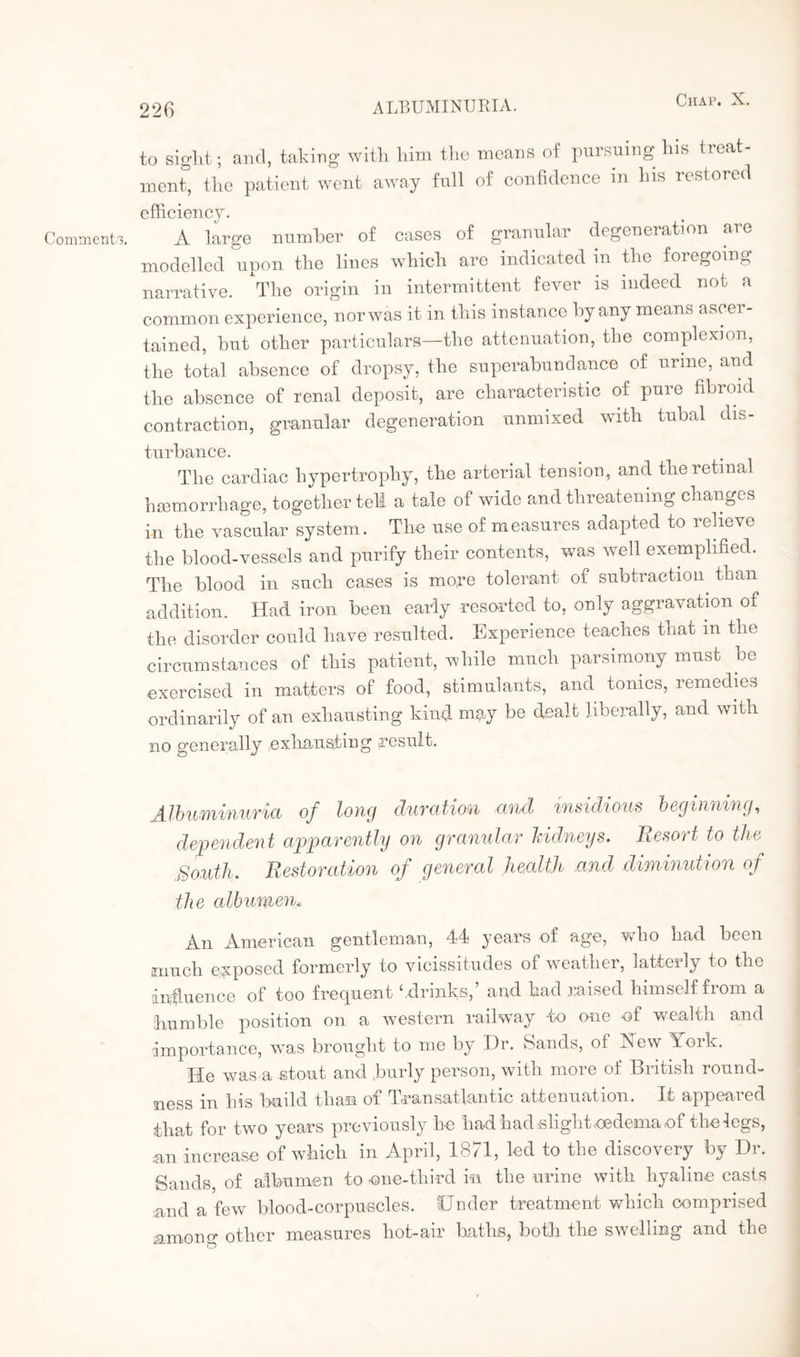 Comments. to sight; and, taking with him the means of pursuing his treat¬ ment, the patient went away full of confidence m his restored efficiency. A large number of cases of granular degeneration aie modelled upon the lines which are indicated in the foregoing narrative. The origin in intermittent fever is indeed not a common experience, nor was it in this instance by any means ascei - tained, but other particulars—the attenuation, the complexion, the total absence of dropsy, the superabundance of urine, and the absence of renal deposit, are characteristic of pure fibroid contraction, granular degeneration unmixed with tubal dis¬ turbance. The cardiac hypertrophy, the arterial tension, and the retinal hsemorrhage, together tell a tale of wide and threatening changes in the vascular system. The use of measures adapted to relieve the blood-vessels and purify their contents, was well exemplified. The blood in such cases is more tolerant of subtraction than addition. Had iron been early resorted to, only aggravation of the disorder could have resulted. Experience teaches that m the circumstances of this patient, while much parsimony must be exercised in matters of food, stimulants, and tonics, remedies ordinarily of an exhausting kind may be dealt liberally, and with no generally exhausting -result. Albuminuria of long duration and insidious beginning, dependent apparently on granular kidneys. Resort to the .South. Restoration of general health and diminution of the albumen„ An American gentleman, 44 years of age, who had been much exposed formerly to vicissitudes of weather, latterly to the influence of too frequent ‘ drinks,’ and had raised himself from a humble position on a western railway -to one of wealth and importance, was brought to me by Hr. Sands, of Hew York. He was a stout and .burly person, with more of British round¬ ness in his build than of Transatlantic attenuation. If appeared that for two years previously he had had slight.oedema of the legs, an increase of which in April, 1871, led to the discovery by Dr. Sands, of albumen to one-third in the urine with hyaline casts and a few blood-corpuscles. Under treatment which comprised among other measures hot-air baths, both the swelling and the