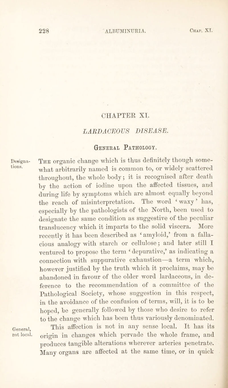 Designa¬ tions. General, not local. CHAPTER XI. LARDACEOUS DISEASE. General Pathology. The organic change which, is thus definitely though some¬ what arbitrarily named is common to, or widely scattered throughout, the whole body; it is recognised after death by the action of iodine upon the affected tissues, and during life by symptoms which are almost equally beyond the reach of misinterpretation. The word ‘ waxy ’ has, especially by the pathologists of the North, been used to designate the same condition as suggestive of the peculiar translucency which it imparts to the solid viscera. More recently it has been described as ‘ amyloid,’ from a falla¬ cious analogy with starch or cellulose; and later still I ventured to propose the term ‘ depurative,’ as indicating a connection with suppurative exhaustion—a term which, however justified by the truth which it proclaims, may be abandoned in favour of the older word lardaceous, in de¬ ference to the recommendation of a committee of the Pathological Society, whose suggestion in this respect, in the avoidance of the confusion of terms, will, it is to be hoped, be generally followed by those who desire to refer to the change which has been thus variously denominated. This affection is not in any sense local. It has its origin in changes which pervade the whole frame, and produces tangible alterations wherever arteries penetrate. Many organs are affected at the same time, or in quick