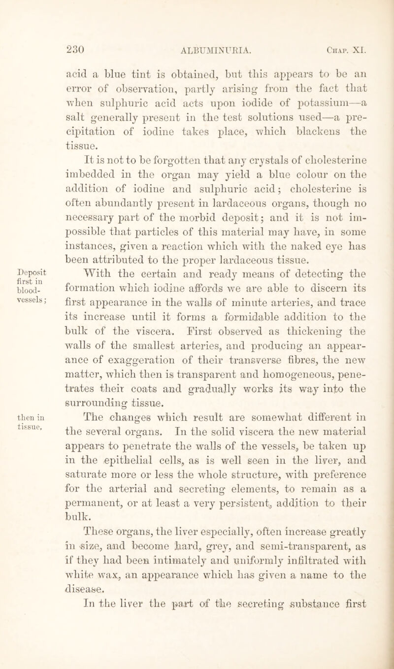 Deposit first in blood¬ vessels ; then in tissue. acid a blue tint is obtained, but this appears to be an error of observation, partly arising from the fact that when sulphuric acid acts upon iodide of potassium—a salt generally present in the test solutions used—a pre¬ cipitation of iodine takes place, which blackens the tissue. It is not to be forgotten that any crystals of cholesterine imbedded in the organ may yield a blue colour on the addition of iodine and sulphuric acid; cholesterine is often abundantly present in lardaceous organs, though no necessary part of the morbid deposit; and it is not im¬ possible that particles of this material may have, in some instances, given a reaction which with the naked eye has been attributed to the proper lardaceous tissue. With the certain and ready means of detecting the formation which iodine affords we are able to discern its first appearance in the w'alls of minute arteries, and trace its increase until it forms a formidable addition to the bulk of the viscera. First observed as thickening the walls of the smallest arteries, and producing an appear¬ ance of exaggeration of tlieir transverse fibres, the new matter, which then is transparent and homogeneous, pene¬ trates their coats and gradually works its way info the surrounding tissue. The changes which result are somewhat different in the several organs. In the solid viscera the new material appears to penetrate the walls of the vessels, be taken up in the epithelial cells, as is well seen in the liver, and saturate more or less the whole structure, with preference for the arterial and secreting elements, to remain as a permanent, or at least a very persistent, addition to their bulk. These organs, the liver especially, often increase greatly in -size, and become hard, grey, and semi-transparent, as if they had been intimately and uniformly infiltrated with white wax, an appearance which has given a name to the disease. In the liver the part of the secreting substance first