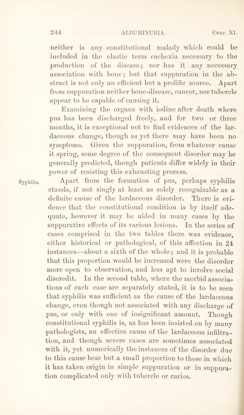 Syphilis. neitlier is any constitutional malady wdiicli could be included in the elastic term cachexia necessary to the production of the disease; nor has it any necessary association with bone; but that suppuration in the ab¬ stract is not only an efficient but a prolific source. Apart from suppuration neither bone-disease, cancer, nor tubercle appear to be capable of causing it. Examining the organs with iodine after death where pus has been discharged freely, and for two or three months, it is exceptional not to find evidences of the lar- daceous change, though as yet there may have been no symptoms. Given the suppuration, from whatever cause it spring, some degree of the consequent disorder may be generally predicted, though patients differ widely in their powder of resisting this exhausting process. Apart from the formation of pus, perhaps syphilis stands, if not singly at least as solely recognizable as a definite cause of the lardaceous disorder. There is evi¬ dence that the constitutional condition is by itself ade¬ quate, however it may be aided in many cases by the suppurative effects of its various lesions. In the series of cases comprised in the two tables there was evidence, either historical or pathological, of this affection in 24 instances—about a sixth of the whole ; and it is probable that this proportion would be increased were the disorder more open to observation, and less apt to involve social discredit. In the second table, where the morbid associa¬ tions of each case are separately stated, it is to be seen that syphilis was sufficient as the cause of the lardaceous change, even though not associated with any discharge of pus, or only with one of insignificant amount. Though constitutional syphilis is, as has been insisted on by many pathologists, an effective cause of the lardaceous infiltra¬ tion, and though severe cases are sometimes associated with it, yet numerically the instances of the disorder due to this cause bear but a small proportion to those in wThich it has taken origin in simple suppuration or in suppura¬ tion complicated only with tubercle or caries.