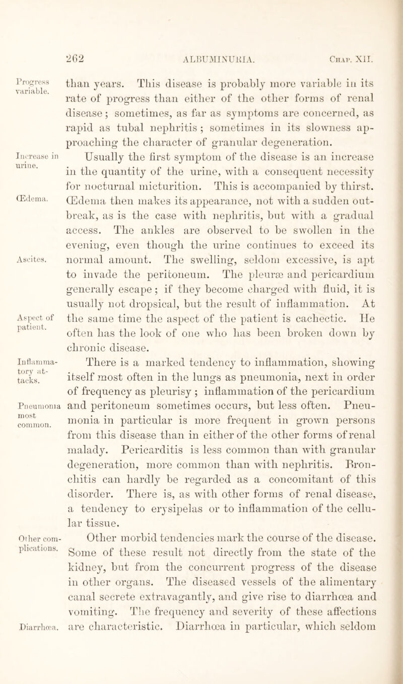 Progress variable. Increase in urine. (Edema, Ascites. Aspect of patient. Inflamma¬ tory at¬ tacks. Pneumonia most common. Other com¬ plications. than years. This disease is probably more variable in its rate of progress than either of the other forms of renal disease; sometimes, as far as symptoms are concerned, as rapid as tubal nephritis ; sometimes in its slowness ap¬ proaching the character of granular degeneration. Usually the first symptom of the disease is an increase in the quantity of the urine, with a consequent necessity for nocturnal micturition. This is accompanied by thirst. (Edema then makes its appearance, not with a sudden out¬ break, as is the case with nephritis, but with a gradual access. The ankles are observed to be swollen in the evening, even though the urine continues to exceed its normal amount. The swelling, seldom excessive, is apt to invade the peritoneum. The pleurae and pericardium generally escape; if they become charged with fluid, it is usually not dropsical, but the result of inflammation. At the same time the aspect of the patient is cachectic. He often has the look of one who has been broken down by chronic disease. There is a marked tendency to inflammation, showing itself most often in the lungs as pneumonia, next in order of frequency as pleurisy ; inflammation of the pericardium and peritoneum sometimes occurs, but less often. Pneu¬ monia in particular is more frequent in grown persons from this disease than in either of the other forms of renal malady. Pericarditis is less common than with granular degeneration, more common than with nephritis. Bron¬ chitis can hardly be regarded as a concomitant of this disorder. There is, as with other forms of renal disease, a tendency to erysipelas or to inflammation of the cellu¬ lar tissue. Other morbid tendencies mark the course of the disease. Some of these result not directly from the state of the kidney, but from the concurrent progress of the disease in other organs. The diseased vessels of the alimentary canal secrete extravagantly, and give rise to diarrhoea and vomiting. The frequency and severity of these affections are characteristic. Diarrhoea in particular, which seldom Diarrhoea.