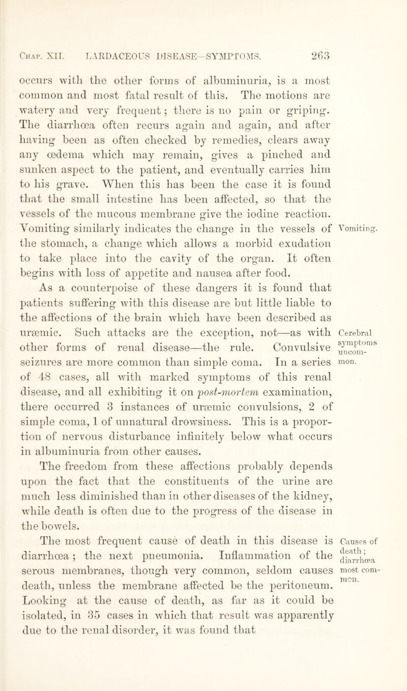 occurs with the other forms of albuminuria, is a most common and most fatal result of this. The motions are watery and very frequent; there is no pain or griping. The diarrhoea often recurs again and again, and after having been as often checked by remedies, clears away any oedema which may remain, gives a pinched and sunken aspect to the patient, and eventually carries him to his grave. When this has been the case it is found that the small intestine has been affected, so that the vessels of the mucous membrane give the iodine reaction. Vomiting similarly indicates the change in the vessels of Vomiting, the stomach, a change which allows a morbid exudation to take place into the cavity of the organ. It often begins with loss of appetite and nausea after food. As a counterpoise of these dangers it is found that patients suffering with this disease are but little liable to the affections of the brain which have been described as ureemic. Such attacks are the exception, not—as with Cerebral other forms of renal disease—the rule. Convulsive seizures are more common than simple coma. In a series mon. of 48 cases, all with marked symptoms of this renal disease, and all exhibiting it on post-mortem examination, there occurred 3 instances of ursemic convulsions, 2 of simple coma, 1 of unnatural drowsiness. This is a propor¬ tion of nervous disturbance infinitely below what occurs in albuminuria from other causes. The freedom from these affections probably depends upon the fact that the constituents of the urine are much less diminished than in other diseases of the kidney, while death is often due to the progress of the disease in the bowels. The most frequent cause of death in this disease is Causes of diarrhoea; the next pneumonia. Inflammation of the serous membranes, though very common, seldom causes most com- mon. death, unless the membrane affected be the peritoneum. Looking at the cause of death, as far as it could be isolated, in 35 cases in which that result was apparently due to the renal disorder, it was found that