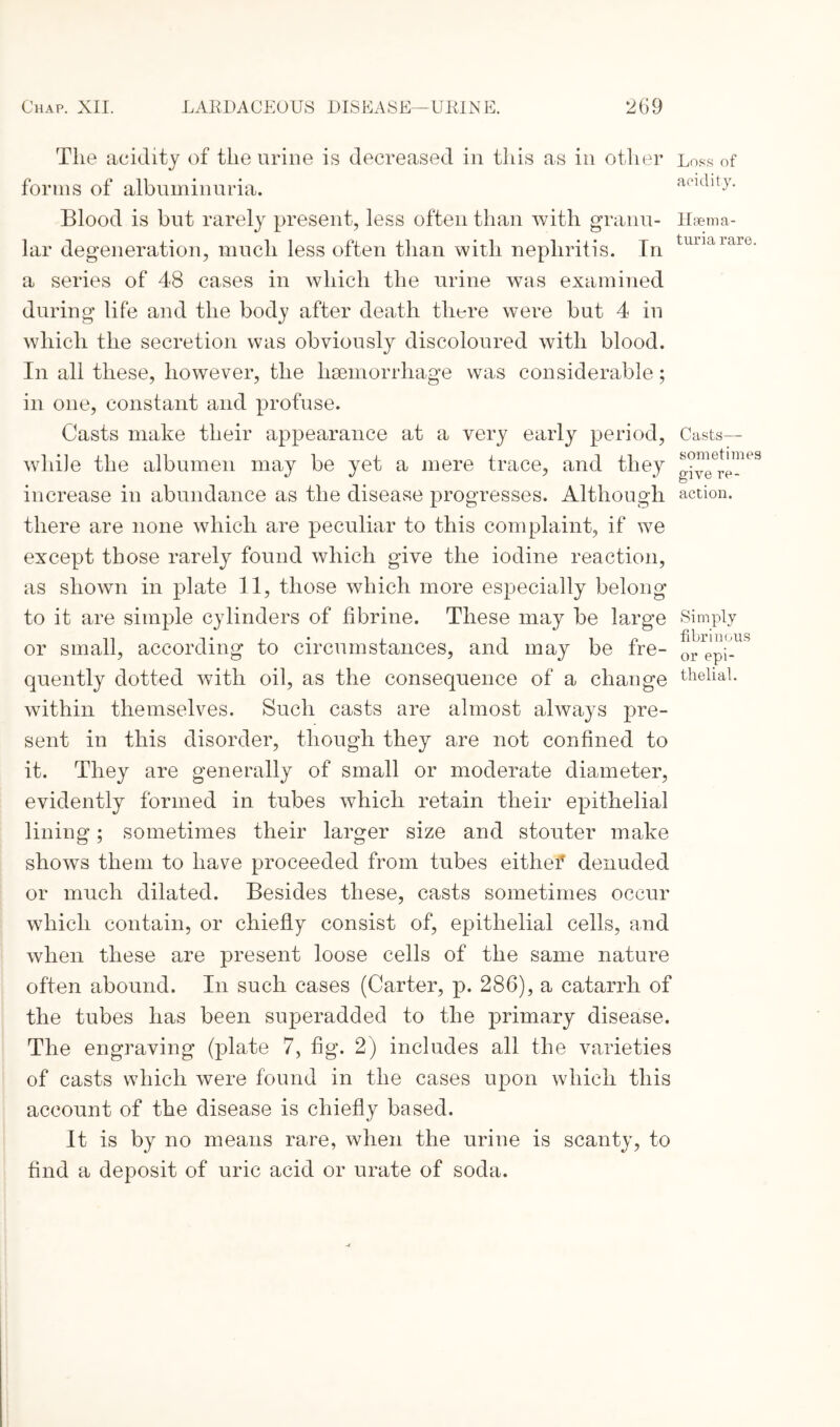 The acidity of the urine is decreased in this as in other forms of albuminuria. Blood is but rarely present, less often than with granu¬ lar degeneration, much less often than with nephritis. In a series of 48 cases in which the urine was examined during life and the body after death there were but 4 in which the secretion was obviously discoloured with blood. In all these, however, the haemorrhage was considerable; in one, constant and profuse. Casts make their appearance at a very early period, while the albumen may be yet a mere trace, and they increase in abundance as the disease progresses. Although there are none which are peculiar to this complaint, if we except those rarely found which give the iodine reaction, as shown in plate 11, those which more especially belong to it are simple cylinders of fibrine. These may be large or small, according to circumstances, and may be fre¬ quently dotted with oil, as the consequence of a change within themselves. Such casts are almost always pre¬ sent in this disorder, though they are not confined to it. They are generally of small or moderate diameter, evidently formed in tubes which retain their epithelial lining; sometimes their larger size and stouter make shows them to have proceeded from tubes eithef denuded or much dilated. Besides these, casts sometimes occur which contain, or chiefly consist of, epithelial cells, and when these are present loose cells of the same nature often abound. In such cases (Carter, p. 286), a catarrh of the tubes has been superadded to the primary disease. The engraving (plate 7, fig. 2) includes all the varieties of casts which were found in the cases upon which this account of the disease is chiefly based. It is by no means rare, when the urine is scanty, to find a deposit of uric acid or urate of soda. Loss of acidity. Haema- turia rare. Casts— sometimes give re¬ action. Simply fibrinous or epi¬ thelial.