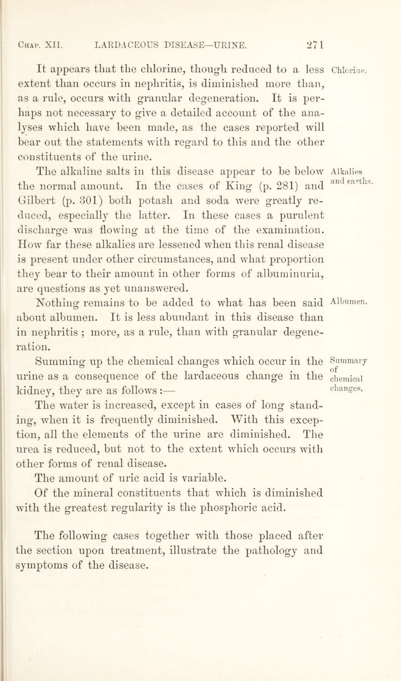 It appears tliat the chlorine, though reduced to a less extent than occurs in nephritis, is diminished more than, as a rule, occurs with granular degeneration. It is per¬ haps not necessary to give a detailed account of the ana¬ lyses which have been made, as the cases reported will bear out the statements with regard to this and the other constituents of the urine. The alkaline salts in this disease appear to be below the normal amount. In the cases of King (p. 281) and Gilbert (p. 801) both potash and soda were greatly re¬ duced, especially the latter. In these cases a purulent discharge was flowing at the time of the examination. How far these alkalies are lessened when this renal disease is present under other circumstances, and what proportion they bear to their amount in other forms of albuminuria, are questions as yet unanswered. Nothing remains to be added to what has been said about albumen. It is less abundant in this disease than in nephritis ; more, as a rule, than with granular degene¬ ration. Summing up the chemical changes which occur in the urine as a consequence of the lardaceous change in the kidney, they are as follows :— The water is increased, except in cases of long stand¬ ing, when it is frequently diminished. With this excep¬ tion, all the elements of the urine are diminished. The urea is reduced, but not to the extent which occurs with other forms of renal disease. The amount of uric acid is variable. Of the mineral constituents that which is diminished with the greatest regularity is the phosphoric acid. The following cases together with those placed after the section upon treatment, illustrate the pathology and symptoms of the disease. Chlorine. Alkalies and earths Albumen. Summary of chemical changes.