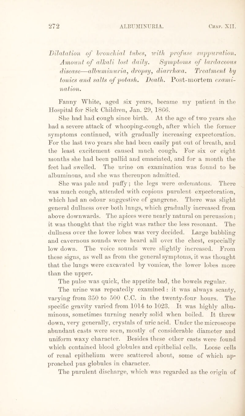 — I Dilatation of bronchial tubes, with profuse suppuration. Amount of allmli lost daily. Symptoms of lardaceous disease—albuminuria, dropsy, diarrhoea. Treatment by tonics and salts of potash. Death. Post-mortem exami¬ nation. Fanny White, aged six years, became my patient in the Hospital for Sick Children, Jan. 29, 18G6. She had had cough since birth. At the age of two years she had a severe attack of whooping-cough, after which the former symptoms continued, with gradually increasing expectoration. For the last two years she had been easily put out of breath, and the least excitement caused much cough. For six or eight months she had been pallid and emaciated, and for a month the feet had swelled. The urine on examination was found to be albuminous, and she was thereupon admitted. She was pale and puffy; the legs were cedematous. There was much cough, attended with copious purulent expectoration, which had an odour suggestive of gangrene. There was slight general dullness over both lungs, which gradually increased from above downwards. The apices were nearly natural on percussion; it wras thought that the right was rather the less resonant. The dullness over the lower lobes was very decided. Large bubbling and cavernous sounds were heard all over the chest, especially lowr down. The voice sounds were slightly increased. From these signs, as well as from the general symptoms, it was thought that the lungs were excavated by vomicae, the lower lobes more than the upper. The pulse was quick, the appetite bad, the bowels regular. The urine was repeatedly examined : it wras always scanty, varying from 350 to 500 C.C. in the twenty-four hours. The specific gravity varied from 1014 to 1023. It was highly albu¬ minous, sometimes turning nearly solid wdien boiled. It threw down, very generally, crystals of uric acid. Under the microscope abundant casts were seen, mostly of considerable diameter and uniform waxy character. Besides these other casts were found which contained blood globules and epithelial cells. Loose cells of renal epithelium were scattered about, some of which ap¬ proached pus globules in character. The purulent discharge, which was regarded as the origin of