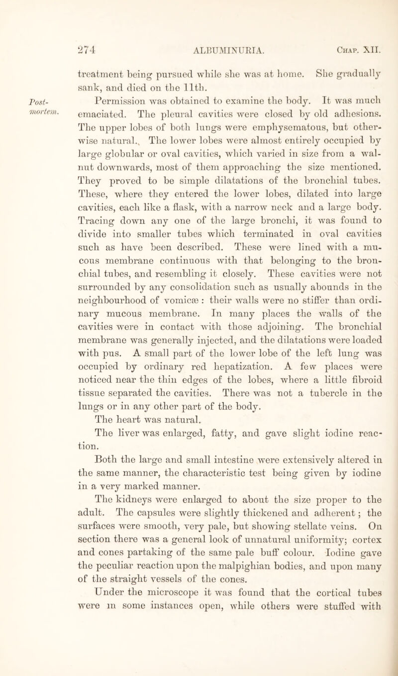 Post¬ mortem. treatment being pursued while she was at home. SLie gradually sank, and died on the lltli. Permission was obtained to examine the body. It was much emaciated. The pleural cavities were closed by old adhesions. The upper lobes of both lungs were emphysematous, but other¬ wise natural.. The lower lobes were almost entirely occupied by large globular or oval cavities, which varied in size from a wal¬ nut downwards, most of them approaching the size mentioned. They proved to be simple dilatations of the bronchial tubes. These, where they entered the lower lobes, dilated into large cavities, each like a flask, with a narrow neck and a large body. Tracing down any one of the large bronchi, it was found to divide into smaller tubes which terminated in oval cavities such as have been described. These were lined with a mu¬ cous membrane continuous with that belonging’ to the bron- chial tubes, and resembling it closely. These cavities were not surrounded by any consolidation such as usually abounds in the neighbourhood of vomicse : their walls were no stiffer than ordi¬ nary mucous membrane. In many places the walls of the cavities were in contact with those adjoining. The bronchial membrane was generally injected, and the dilatations were loaded with pus. A small part of the lower lobe of the left lung was occupied by ordinary red hepatization. A few places were noticed near the thin edges of the lobes, where a little fibroid tissue separated the cavities. There was not a tubercle in the lungs or in any other part of the body. The heart was natural. The liver wras enlarged, fatty, and gave slight iodine reac¬ tion. Both the large and small intestine were extensively altered in the same manner, the characteristic test being given by iodine in a very marked manner. The kidneys were enlarged to about the size proper to the adult. The capsules were slightly thickened and adherent; the surfaces were smooth, very pale, but showing stellate veins. On section there was a general look of unnatural uniformity; cortex and cones partaking of the same pale buff colour. Iodine gave the peculiar reaction upon the malpighian bodies, and upon many of the straight vessels of the cones. Under the microscope it was found that the cortical tubes were m some instances open, while others were stuffed with