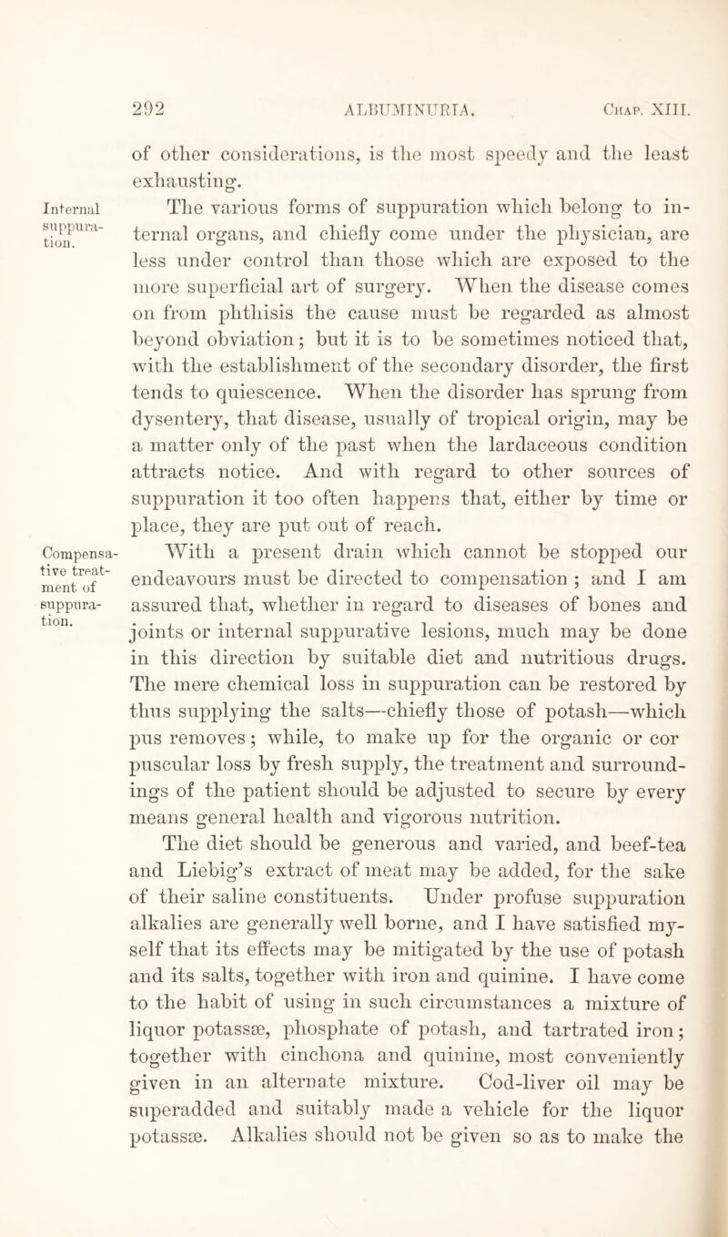 Internal suppura¬ tion. Compensa¬ tive treat¬ ment of suppura¬ tion. of other considerations, is the most speedy and the least exhausting. The various forms of suppuration which belong to in¬ ternal organs, and chiefly come under the physician, are less under control than those which are exposed to the more superficial art of surgery. When the disease comes on from phthisis the cause must be regarded as almost beyond obviation; but it is to be sometimes noticed that, with the establishment of the secondary disorder, the first tends to quiescence. When the disorder has sprung from dysentery, that disease, usually of tropical origin, may be a matter only of the past when the lardaceous condition attracts notice. And with regard to other sources of suppuration it too often happens that, either by time or place, they are put out of reach. With a present drain which cannot be stopped our endeavours must be directed to compensation ; and I am assured that, whether in regard to diseases of bones and joints or internal suppurative lesions, much may be done in this direction by suitable diet and nutritious drugs. The mere chemical loss in suppuration can be restored by thus supplying the salts—chiefly those of potash—which pus removes; while, to make up for the organic or cor puscular loss by fresh supply, the treatment and surround¬ ings of the patient should be adjusted to secure by every means general health and vigorous nutrition. The diet should be generous and varied, and beef-tea and Liebig’s extract of meat may be added, for the sake of their saline constituents. Under profuse suppuration alkalies are generally well borne, and I have satisfied my- self that its effects may be mitigated by the use of potash and its salts, together with iron and quinine. I have come to the habit of using in such circumstances a mixture of liquor potassse, phosphate of potash, and tartrated iron; together with cinchona and quinine, most conveniently given in an alternate mixture. Cod-liver oil may be superadded and suitably made a vehicle for the liquor potassce. Alkalies should not be given so as to make the