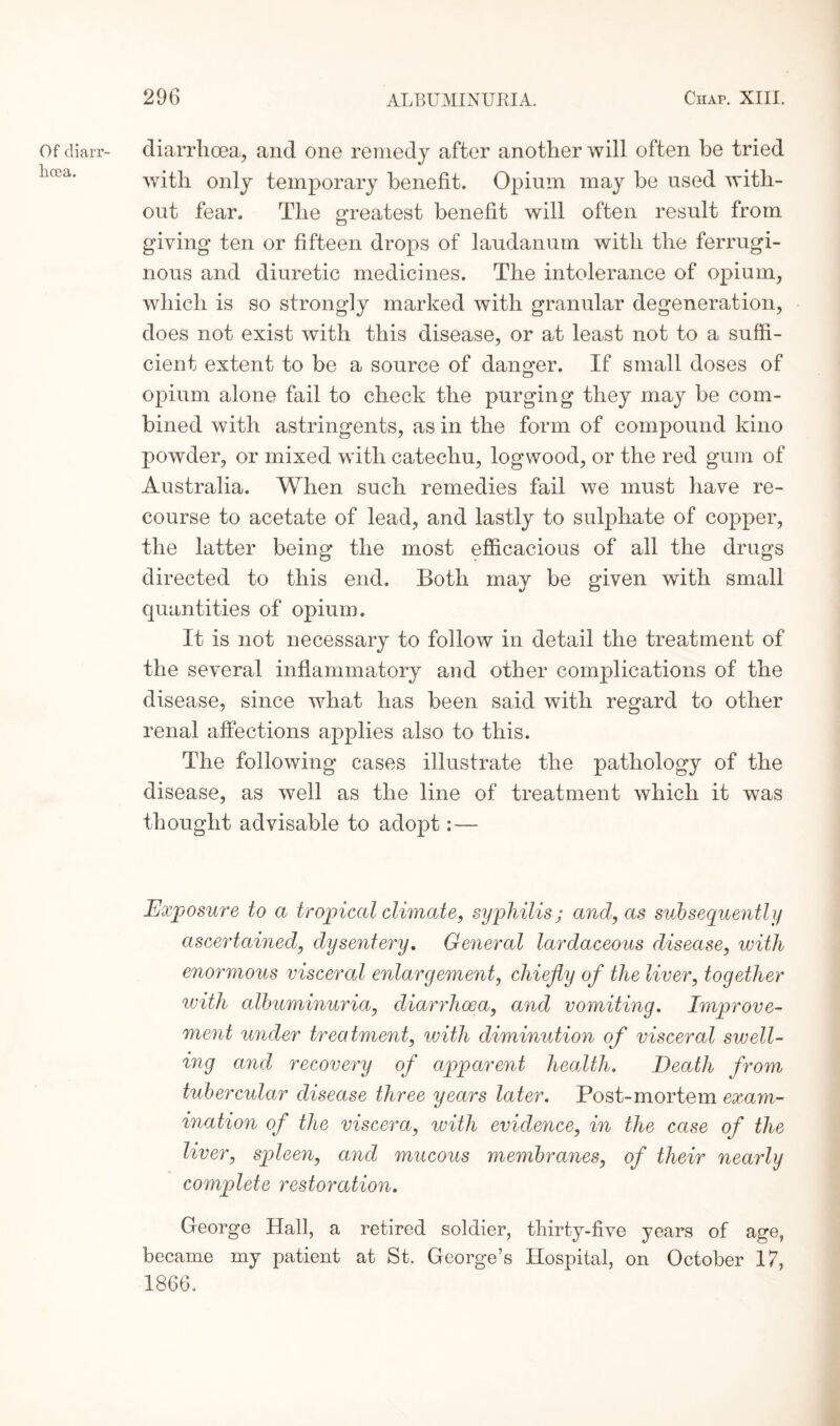 Of diarr¬ hoea. diarrhoea, and one remedy after another will often be tried with only temporary benefit. Opium may be used with¬ out fear. The greatest benefit will often result from giving ten or fifteen drops of laudanum with the ferrugi¬ nous and diuretic medicines. The intolerance of opium, which is so strongly marked with granular degeneration, does not exist with this disease, or at least not to a suffi¬ cient extent to be a source of danger. If small doses of opium alone fail to check the purging they may be com¬ bined with astringents, as in the form of compound kino powder, or mixed with catechu, logwood, or the red gum of Australia. When such remedies fail we must have re¬ course to acetate of lead, and lastly to sulphate of copper, the latter being the most efficacious of all the drugs directed to this end. Both may be given with small quantities of opium. It is not necessary to follow in detail the treatment of the several inflammatory and other complications of the disease, since what has been said with regard to other renal affections applies also to this. The following cases illustrate the pathology of the disease, as well as the line of treatment which it was thought advisable to adopt:— Exposure to a tropical climate, syphilis; and, as subsequently ascertained, dysentery. General lardaceous disease, with enormous visceral enlargement, chiefly of the liver, together with albuminuria, diarrhoea, and vomiting. Improve¬ ment under treatment, with diminution of visceral swell¬ ing and recovery of apparent health. Death from tubercular disease three years later. Post-mortem exam¬ ination of the viscera, with evidence, in the case of the liver, spleen, and mucous membranes, of their nearly complete restoration. George Hall, a retired soldier, thirty-five years of age, became my patient at St. George’s Hospital, on October 17, 1866.